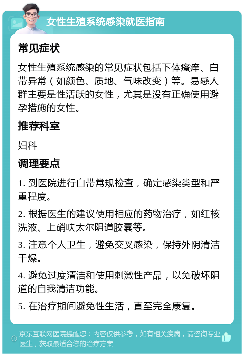 女性生殖系统感染就医指南 常见症状 女性生殖系统感染的常见症状包括下体瘙痒、白带异常（如颜色、质地、气味改变）等。易感人群主要是性活跃的女性，尤其是没有正确使用避孕措施的女性。 推荐科室 妇科 调理要点 1. 到医院进行白带常规检查，确定感染类型和严重程度。 2. 根据医生的建议使用相应的药物治疗，如红核洗液、上硝呋太尔阴道胶囊等。 3. 注意个人卫生，避免交叉感染，保持外阴清洁干燥。 4. 避免过度清洁和使用刺激性产品，以免破坏阴道的自我清洁功能。 5. 在治疗期间避免性生活，直至完全康复。