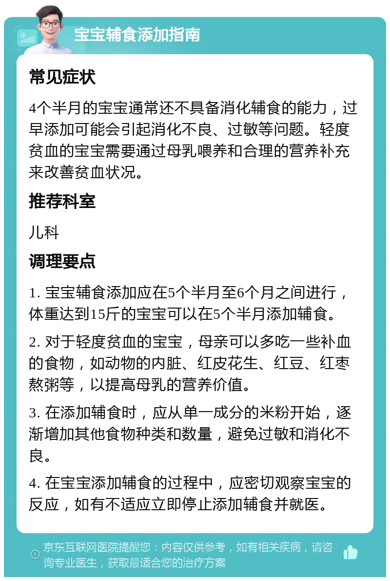 宝宝辅食添加指南 常见症状 4个半月的宝宝通常还不具备消化辅食的能力，过早添加可能会引起消化不良、过敏等问题。轻度贫血的宝宝需要通过母乳喂养和合理的营养补充来改善贫血状况。 推荐科室 儿科 调理要点 1. 宝宝辅食添加应在5个半月至6个月之间进行，体重达到15斤的宝宝可以在5个半月添加辅食。 2. 对于轻度贫血的宝宝，母亲可以多吃一些补血的食物，如动物的内脏、红皮花生、红豆、红枣熬粥等，以提高母乳的营养价值。 3. 在添加辅食时，应从单一成分的米粉开始，逐渐增加其他食物种类和数量，避免过敏和消化不良。 4. 在宝宝添加辅食的过程中，应密切观察宝宝的反应，如有不适应立即停止添加辅食并就医。