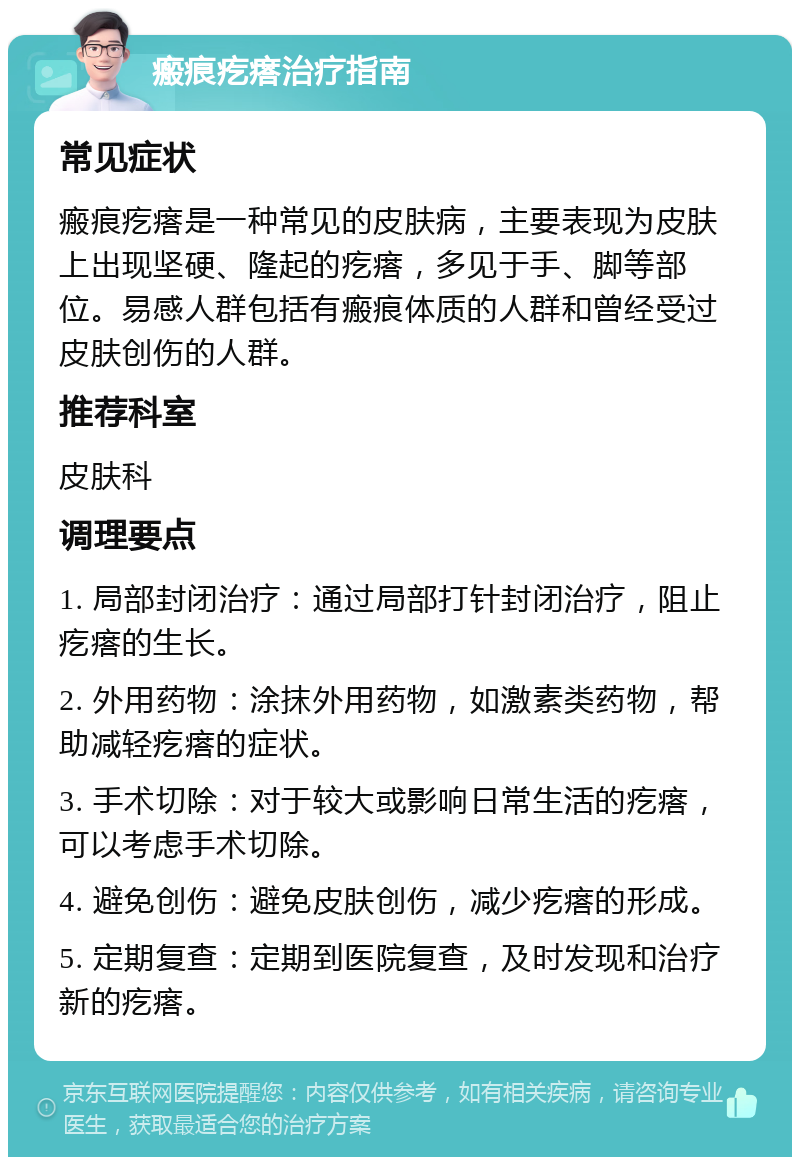 瘢痕疙瘩治疗指南 常见症状 瘢痕疙瘩是一种常见的皮肤病，主要表现为皮肤上出现坚硬、隆起的疙瘩，多见于手、脚等部位。易感人群包括有瘢痕体质的人群和曾经受过皮肤创伤的人群。 推荐科室 皮肤科 调理要点 1. 局部封闭治疗：通过局部打针封闭治疗，阻止疙瘩的生长。 2. 外用药物：涂抹外用药物，如激素类药物，帮助减轻疙瘩的症状。 3. 手术切除：对于较大或影响日常生活的疙瘩，可以考虑手术切除。 4. 避免创伤：避免皮肤创伤，减少疙瘩的形成。 5. 定期复查：定期到医院复查，及时发现和治疗新的疙瘩。