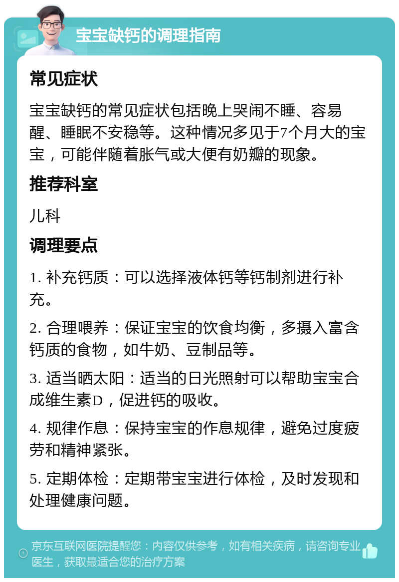 宝宝缺钙的调理指南 常见症状 宝宝缺钙的常见症状包括晚上哭闹不睡、容易醒、睡眠不安稳等。这种情况多见于7个月大的宝宝，可能伴随着胀气或大便有奶瓣的现象。 推荐科室 儿科 调理要点 1. 补充钙质：可以选择液体钙等钙制剂进行补充。 2. 合理喂养：保证宝宝的饮食均衡，多摄入富含钙质的食物，如牛奶、豆制品等。 3. 适当晒太阳：适当的日光照射可以帮助宝宝合成维生素D，促进钙的吸收。 4. 规律作息：保持宝宝的作息规律，避免过度疲劳和精神紧张。 5. 定期体检：定期带宝宝进行体检，及时发现和处理健康问题。