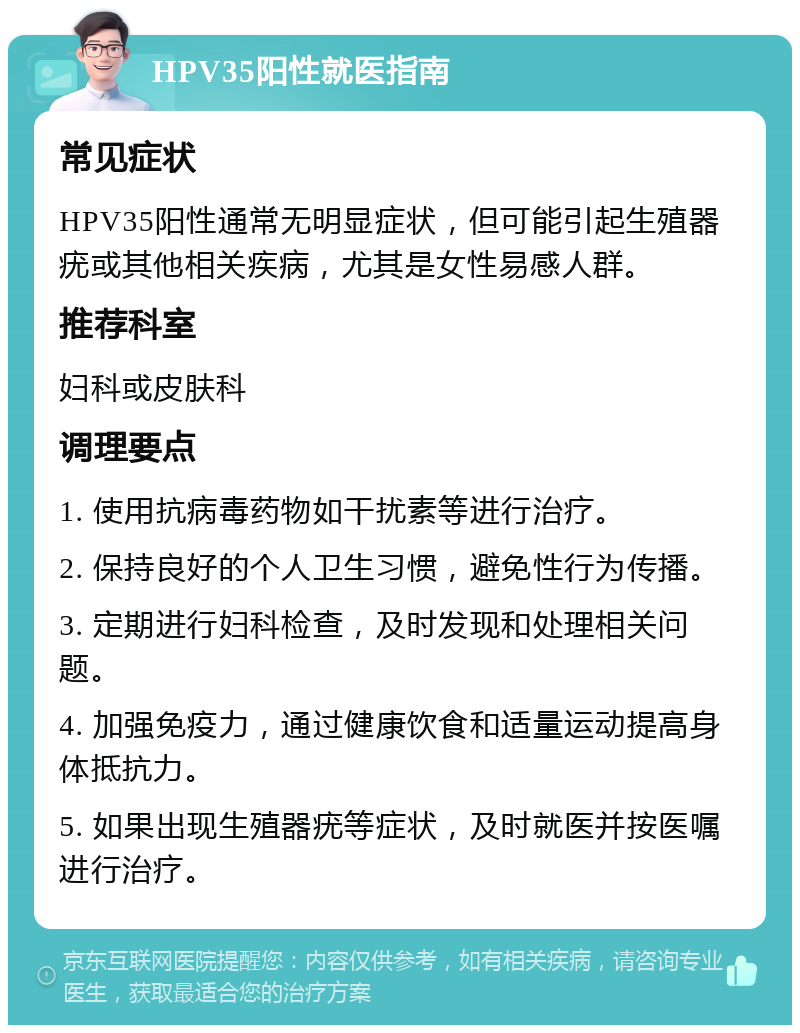 HPV35阳性就医指南 常见症状 HPV35阳性通常无明显症状，但可能引起生殖器疣或其他相关疾病，尤其是女性易感人群。 推荐科室 妇科或皮肤科 调理要点 1. 使用抗病毒药物如干扰素等进行治疗。 2. 保持良好的个人卫生习惯，避免性行为传播。 3. 定期进行妇科检查，及时发现和处理相关问题。 4. 加强免疫力，通过健康饮食和适量运动提高身体抵抗力。 5. 如果出现生殖器疣等症状，及时就医并按医嘱进行治疗。