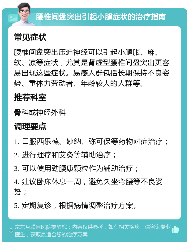 腰椎间盘突出引起小腿症状的治疗指南 常见症状 腰椎间盘突出压迫神经可以引起小腿胀、麻、软、凉等症状，尤其是肾虚型腰椎间盘突出更容易出现这些症状。易感人群包括长期保持不良姿势、重体力劳动者、年龄较大的人群等。 推荐科室 骨科或神经外科 调理要点 1. 口服西乐葆、妙纳、弥可保等药物对症治疗； 2. 进行理疗和艾灸等辅助治疗； 3. 可以使用劲腰康颗粒作为辅助治疗； 4. 建议卧床休息一周，避免久坐弯腰等不良姿势； 5. 定期复诊，根据病情调整治疗方案。