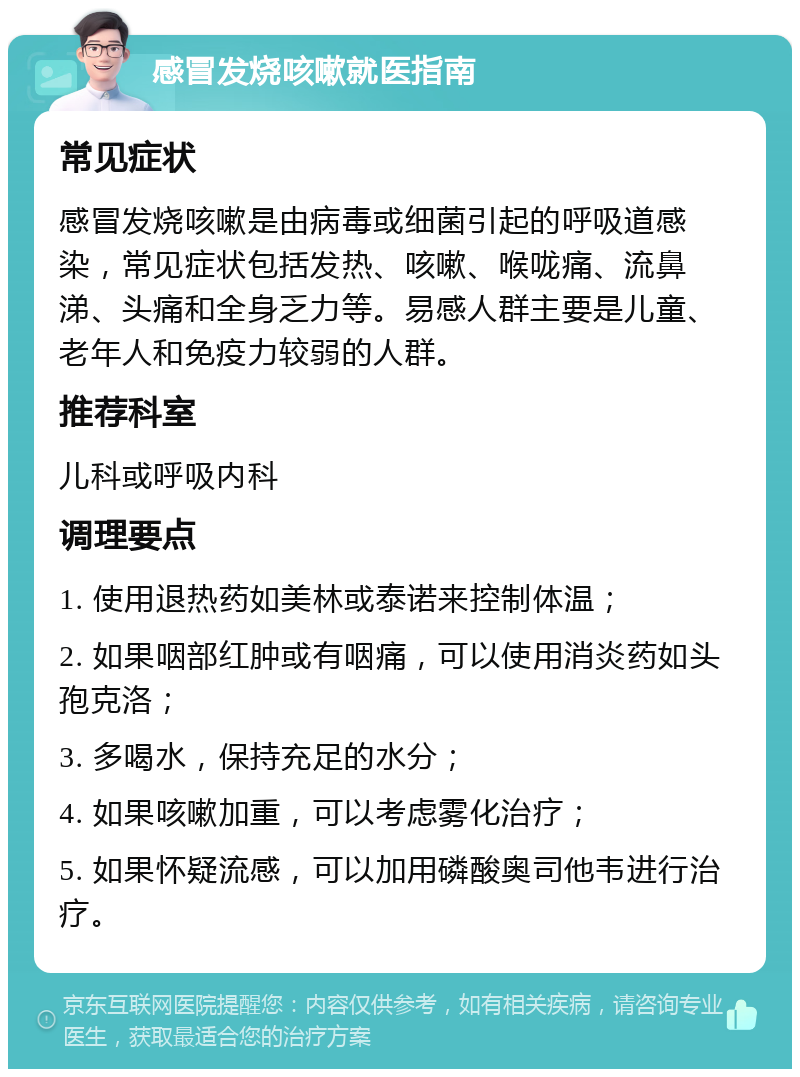 感冒发烧咳嗽就医指南 常见症状 感冒发烧咳嗽是由病毒或细菌引起的呼吸道感染，常见症状包括发热、咳嗽、喉咙痛、流鼻涕、头痛和全身乏力等。易感人群主要是儿童、老年人和免疫力较弱的人群。 推荐科室 儿科或呼吸内科 调理要点 1. 使用退热药如美林或泰诺来控制体温； 2. 如果咽部红肿或有咽痛，可以使用消炎药如头孢克洛； 3. 多喝水，保持充足的水分； 4. 如果咳嗽加重，可以考虑雾化治疗； 5. 如果怀疑流感，可以加用磷酸奥司他韦进行治疗。