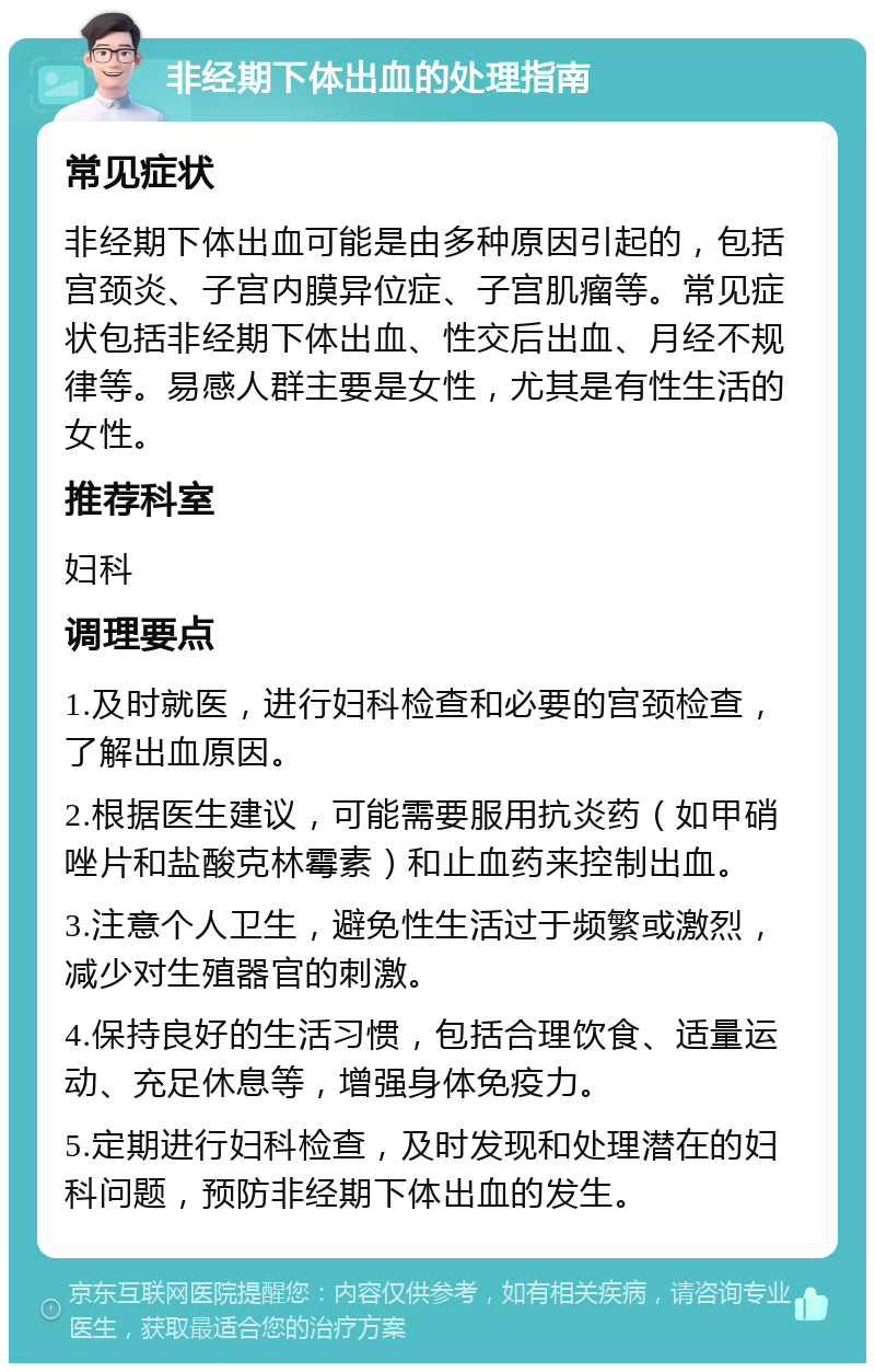 非经期下体出血的处理指南 常见症状 非经期下体出血可能是由多种原因引起的，包括宫颈炎、子宫内膜异位症、子宫肌瘤等。常见症状包括非经期下体出血、性交后出血、月经不规律等。易感人群主要是女性，尤其是有性生活的女性。 推荐科室 妇科 调理要点 1.及时就医，进行妇科检查和必要的宫颈检查，了解出血原因。 2.根据医生建议，可能需要服用抗炎药（如甲硝唑片和盐酸克林霉素）和止血药来控制出血。 3.注意个人卫生，避免性生活过于频繁或激烈，减少对生殖器官的刺激。 4.保持良好的生活习惯，包括合理饮食、适量运动、充足休息等，增强身体免疫力。 5.定期进行妇科检查，及时发现和处理潜在的妇科问题，预防非经期下体出血的发生。