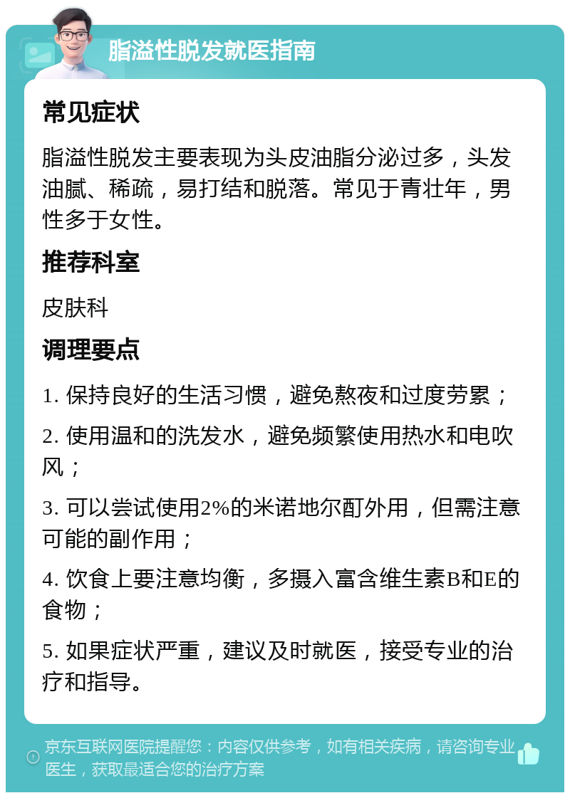 脂溢性脱发就医指南 常见症状 脂溢性脱发主要表现为头皮油脂分泌过多，头发油腻、稀疏，易打结和脱落。常见于青壮年，男性多于女性。 推荐科室 皮肤科 调理要点 1. 保持良好的生活习惯，避免熬夜和过度劳累； 2. 使用温和的洗发水，避免频繁使用热水和电吹风； 3. 可以尝试使用2%的米诺地尔酊外用，但需注意可能的副作用； 4. 饮食上要注意均衡，多摄入富含维生素B和E的食物； 5. 如果症状严重，建议及时就医，接受专业的治疗和指导。