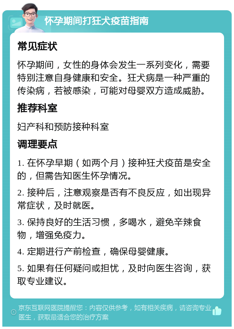 怀孕期间打狂犬疫苗指南 常见症状 怀孕期间，女性的身体会发生一系列变化，需要特别注意自身健康和安全。狂犬病是一种严重的传染病，若被感染，可能对母婴双方造成威胁。 推荐科室 妇产科和预防接种科室 调理要点 1. 在怀孕早期（如两个月）接种狂犬疫苗是安全的，但需告知医生怀孕情况。 2. 接种后，注意观察是否有不良反应，如出现异常症状，及时就医。 3. 保持良好的生活习惯，多喝水，避免辛辣食物，增强免疫力。 4. 定期进行产前检查，确保母婴健康。 5. 如果有任何疑问或担忧，及时向医生咨询，获取专业建议。