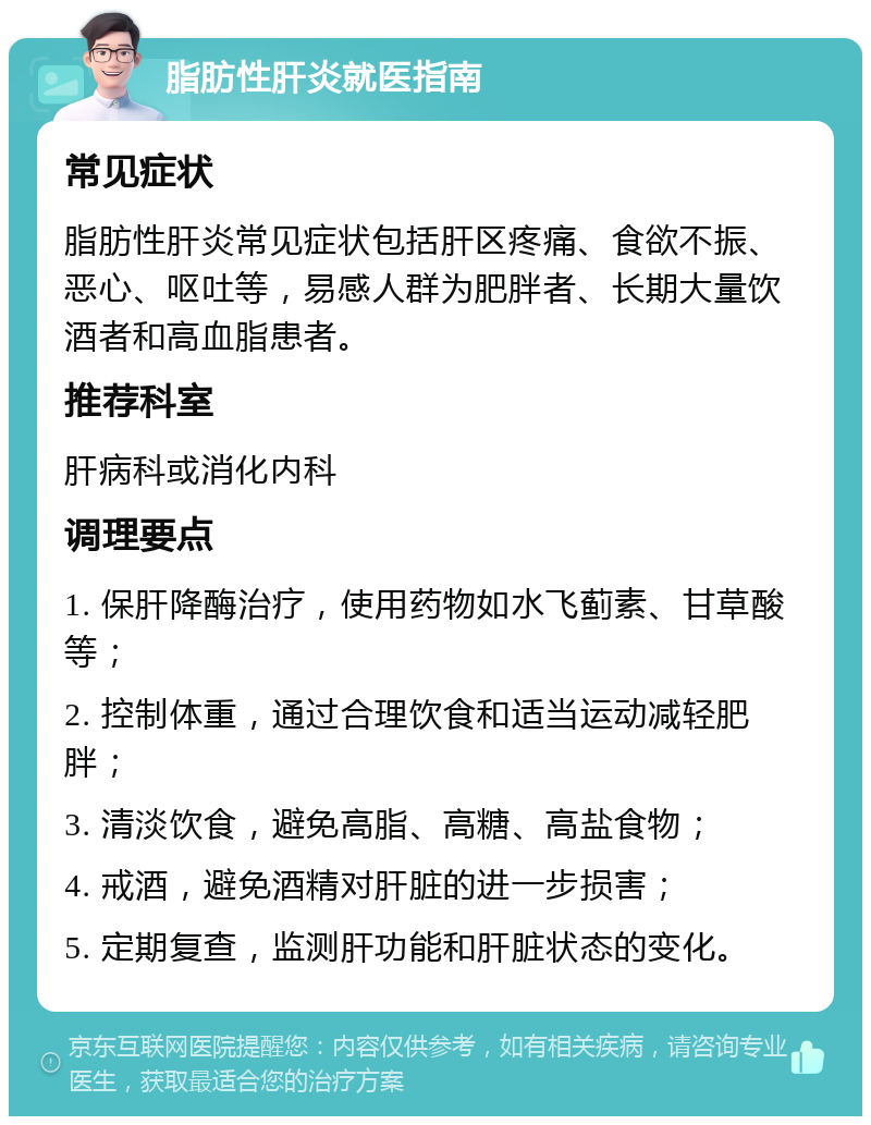 脂肪性肝炎就医指南 常见症状 脂肪性肝炎常见症状包括肝区疼痛、食欲不振、恶心、呕吐等，易感人群为肥胖者、长期大量饮酒者和高血脂患者。 推荐科室 肝病科或消化内科 调理要点 1. 保肝降酶治疗，使用药物如水飞蓟素、甘草酸等； 2. 控制体重，通过合理饮食和适当运动减轻肥胖； 3. 清淡饮食，避免高脂、高糖、高盐食物； 4. 戒酒，避免酒精对肝脏的进一步损害； 5. 定期复查，监测肝功能和肝脏状态的变化。