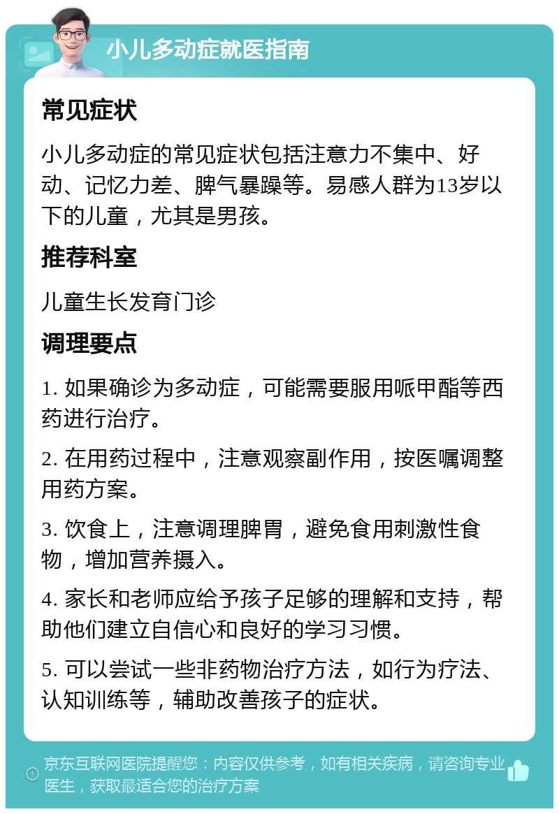 小儿多动症就医指南 常见症状 小儿多动症的常见症状包括注意力不集中、好动、记忆力差、脾气暴躁等。易感人群为13岁以下的儿童，尤其是男孩。 推荐科室 儿童生长发育门诊 调理要点 1. 如果确诊为多动症，可能需要服用哌甲酯等西药进行治疗。 2. 在用药过程中，注意观察副作用，按医嘱调整用药方案。 3. 饮食上，注意调理脾胃，避免食用刺激性食物，增加营养摄入。 4. 家长和老师应给予孩子足够的理解和支持，帮助他们建立自信心和良好的学习习惯。 5. 可以尝试一些非药物治疗方法，如行为疗法、认知训练等，辅助改善孩子的症状。