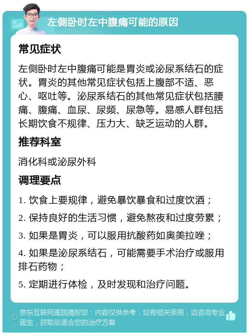 左侧卧时左中腹痛可能的原因 常见症状 左侧卧时左中腹痛可能是胃炎或泌尿系结石的症状。胃炎的其他常见症状包括上腹部不适、恶心、呕吐等。泌尿系结石的其他常见症状包括腰痛、腹痛、血尿、尿频、尿急等。易感人群包括长期饮食不规律、压力大、缺乏运动的人群。 推荐科室 消化科或泌尿外科 调理要点 1. 饮食上要规律，避免暴饮暴食和过度饮酒； 2. 保持良好的生活习惯，避免熬夜和过度劳累； 3. 如果是胃炎，可以服用抗酸药如奥美拉唑； 4. 如果是泌尿系结石，可能需要手术治疗或服用排石药物； 5. 定期进行体检，及时发现和治疗问题。