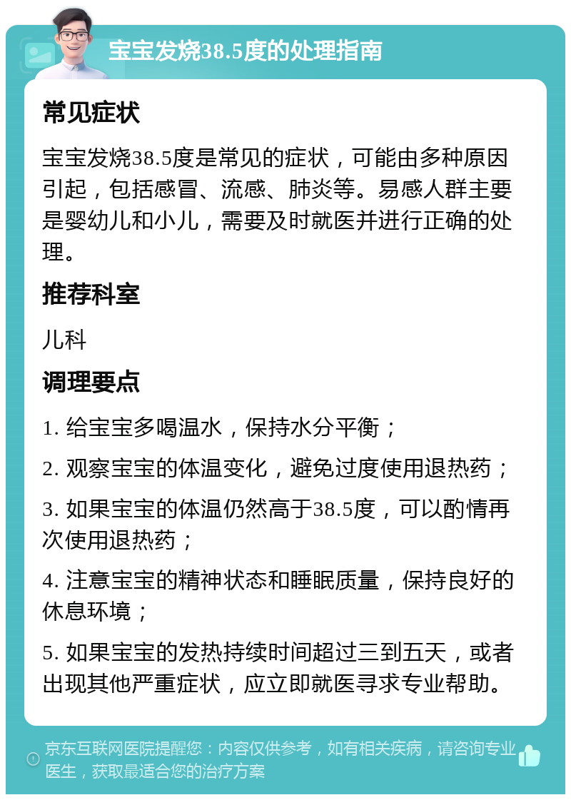 宝宝发烧38.5度的处理指南 常见症状 宝宝发烧38.5度是常见的症状，可能由多种原因引起，包括感冒、流感、肺炎等。易感人群主要是婴幼儿和小儿，需要及时就医并进行正确的处理。 推荐科室 儿科 调理要点 1. 给宝宝多喝温水，保持水分平衡； 2. 观察宝宝的体温变化，避免过度使用退热药； 3. 如果宝宝的体温仍然高于38.5度，可以酌情再次使用退热药； 4. 注意宝宝的精神状态和睡眠质量，保持良好的休息环境； 5. 如果宝宝的发热持续时间超过三到五天，或者出现其他严重症状，应立即就医寻求专业帮助。