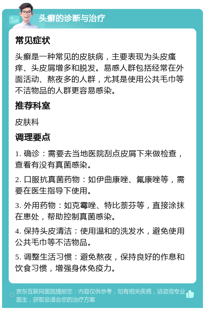 头癣的诊断与治疗 常见症状 头癣是一种常见的皮肤病，主要表现为头皮瘙痒、头皮屑增多和脱发。易感人群包括经常在外面活动、熬夜多的人群，尤其是使用公共毛巾等不洁物品的人群更容易感染。 推荐科室 皮肤科 调理要点 1. 确诊：需要去当地医院刮点皮屑下来做检查，查看有没有真菌感染。 2. 口服抗真菌药物：如伊曲康唑、氟康唑等，需要在医生指导下使用。 3. 外用药物：如克霉唑、特比萘芬等，直接涂抹在患处，帮助控制真菌感染。 4. 保持头皮清洁：使用温和的洗发水，避免使用公共毛巾等不洁物品。 5. 调整生活习惯：避免熬夜，保持良好的作息和饮食习惯，增强身体免疫力。