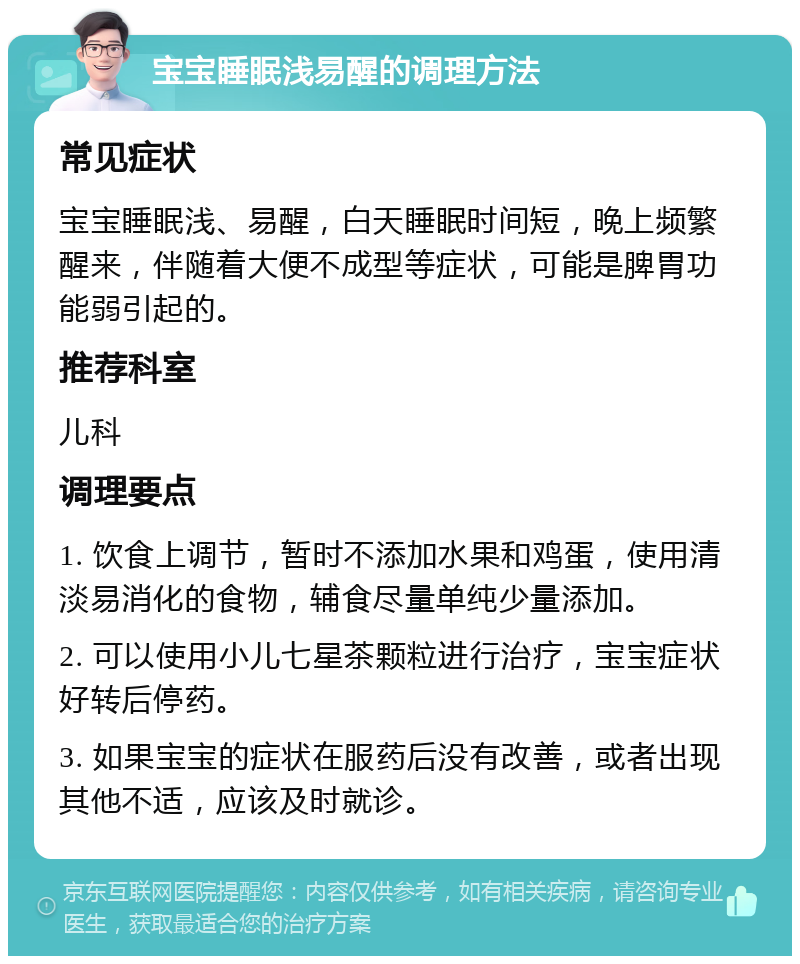 宝宝睡眠浅易醒的调理方法 常见症状 宝宝睡眠浅、易醒，白天睡眠时间短，晚上频繁醒来，伴随着大便不成型等症状，可能是脾胃功能弱引起的。 推荐科室 儿科 调理要点 1. 饮食上调节，暂时不添加水果和鸡蛋，使用清淡易消化的食物，辅食尽量单纯少量添加。 2. 可以使用小儿七星茶颗粒进行治疗，宝宝症状好转后停药。 3. 如果宝宝的症状在服药后没有改善，或者出现其他不适，应该及时就诊。