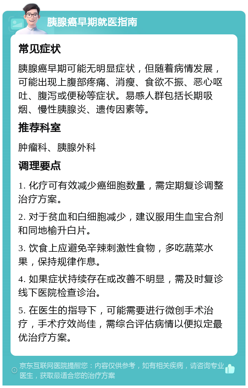 胰腺癌早期就医指南 常见症状 胰腺癌早期可能无明显症状，但随着病情发展，可能出现上腹部疼痛、消瘦、食欲不振、恶心呕吐、腹泻或便秘等症状。易感人群包括长期吸烟、慢性胰腺炎、遗传因素等。 推荐科室 肿瘤科、胰腺外科 调理要点 1. 化疗可有效减少癌细胞数量，需定期复诊调整治疗方案。 2. 对于贫血和白细胞减少，建议服用生血宝合剂和同地榆升白片。 3. 饮食上应避免辛辣刺激性食物，多吃蔬菜水果，保持规律作息。 4. 如果症状持续存在或改善不明显，需及时复诊线下医院检查诊治。 5. 在医生的指导下，可能需要进行微创手术治疗，手术疗效尚佳，需综合评估病情以便拟定最优治疗方案。