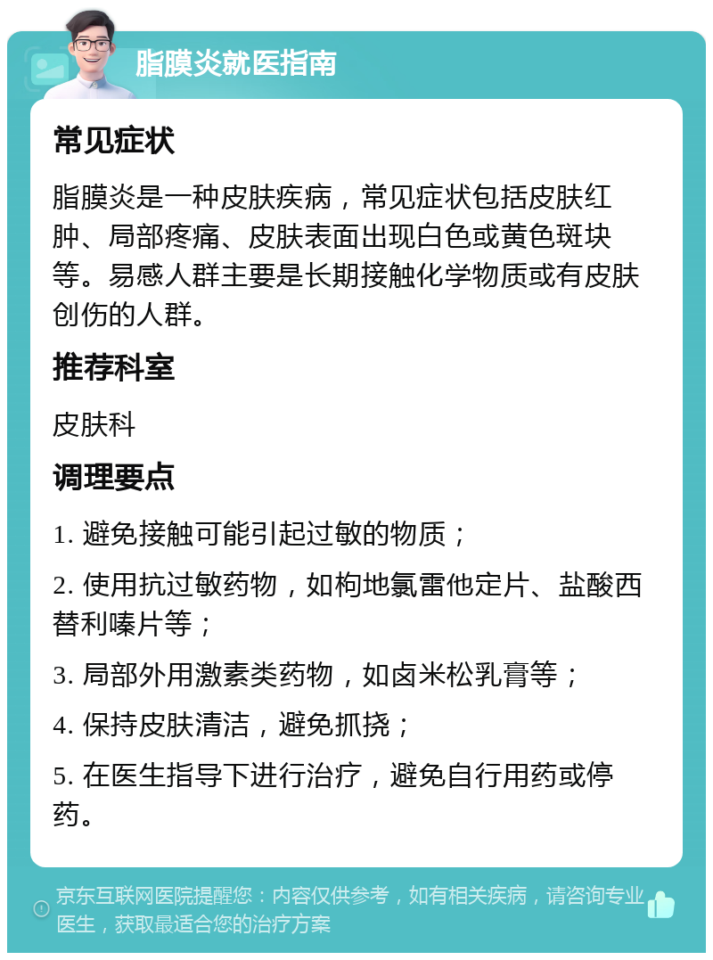 脂膜炎就医指南 常见症状 脂膜炎是一种皮肤疾病，常见症状包括皮肤红肿、局部疼痛、皮肤表面出现白色或黄色斑块等。易感人群主要是长期接触化学物质或有皮肤创伤的人群。 推荐科室 皮肤科 调理要点 1. 避免接触可能引起过敏的物质； 2. 使用抗过敏药物，如枸地氯雷他定片、盐酸西替利嗪片等； 3. 局部外用激素类药物，如卤米松乳膏等； 4. 保持皮肤清洁，避免抓挠； 5. 在医生指导下进行治疗，避免自行用药或停药。