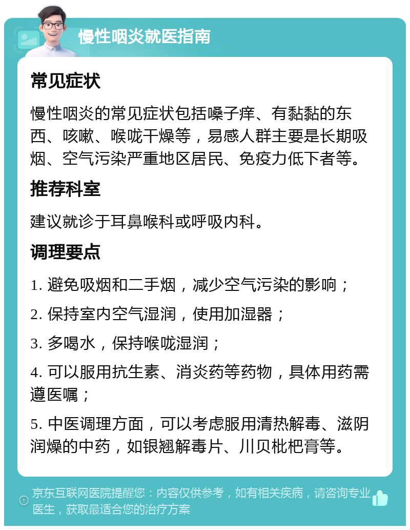 慢性咽炎就医指南 常见症状 慢性咽炎的常见症状包括嗓子痒、有黏黏的东西、咳嗽、喉咙干燥等，易感人群主要是长期吸烟、空气污染严重地区居民、免疫力低下者等。 推荐科室 建议就诊于耳鼻喉科或呼吸内科。 调理要点 1. 避免吸烟和二手烟，减少空气污染的影响； 2. 保持室内空气湿润，使用加湿器； 3. 多喝水，保持喉咙湿润； 4. 可以服用抗生素、消炎药等药物，具体用药需遵医嘱； 5. 中医调理方面，可以考虑服用清热解毒、滋阴润燥的中药，如银翘解毒片、川贝枇杷膏等。