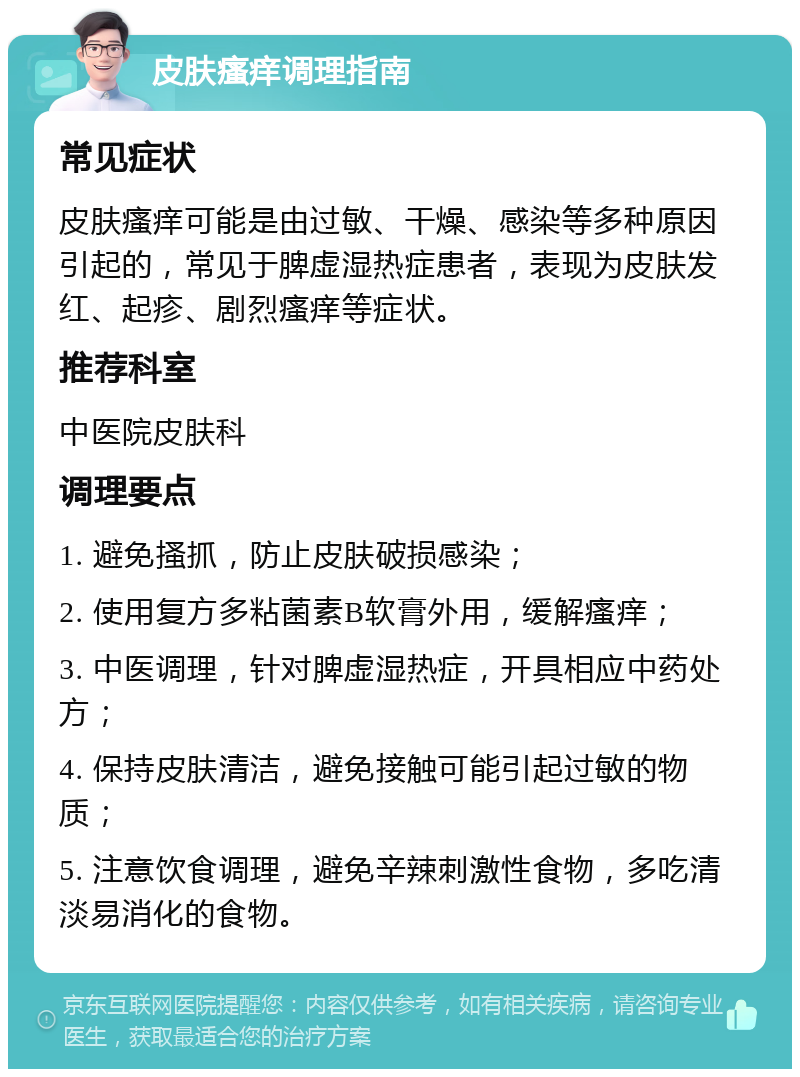 皮肤瘙痒调理指南 常见症状 皮肤瘙痒可能是由过敏、干燥、感染等多种原因引起的，常见于脾虚湿热症患者，表现为皮肤发红、起疹、剧烈瘙痒等症状。 推荐科室 中医院皮肤科 调理要点 1. 避免搔抓，防止皮肤破损感染； 2. 使用复方多粘菌素B软膏外用，缓解瘙痒； 3. 中医调理，针对脾虚湿热症，开具相应中药处方； 4. 保持皮肤清洁，避免接触可能引起过敏的物质； 5. 注意饮食调理，避免辛辣刺激性食物，多吃清淡易消化的食物。