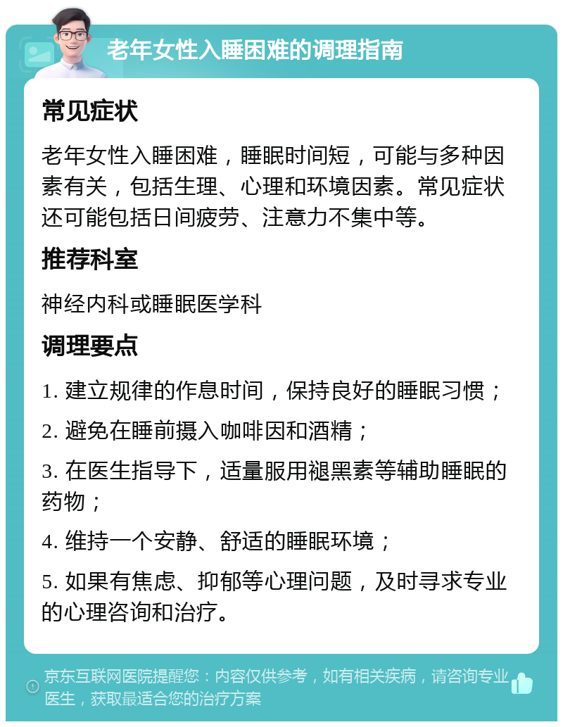 老年女性入睡困难的调理指南 常见症状 老年女性入睡困难，睡眠时间短，可能与多种因素有关，包括生理、心理和环境因素。常见症状还可能包括日间疲劳、注意力不集中等。 推荐科室 神经内科或睡眠医学科 调理要点 1. 建立规律的作息时间，保持良好的睡眠习惯； 2. 避免在睡前摄入咖啡因和酒精； 3. 在医生指导下，适量服用褪黑素等辅助睡眠的药物； 4. 维持一个安静、舒适的睡眠环境； 5. 如果有焦虑、抑郁等心理问题，及时寻求专业的心理咨询和治疗。