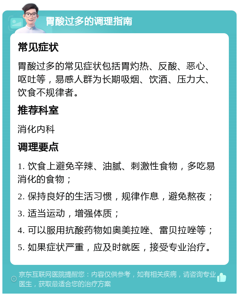 胃酸过多的调理指南 常见症状 胃酸过多的常见症状包括胃灼热、反酸、恶心、呕吐等，易感人群为长期吸烟、饮酒、压力大、饮食不规律者。 推荐科室 消化内科 调理要点 1. 饮食上避免辛辣、油腻、刺激性食物，多吃易消化的食物； 2. 保持良好的生活习惯，规律作息，避免熬夜； 3. 适当运动，增强体质； 4. 可以服用抗酸药物如奥美拉唑、雷贝拉唑等； 5. 如果症状严重，应及时就医，接受专业治疗。