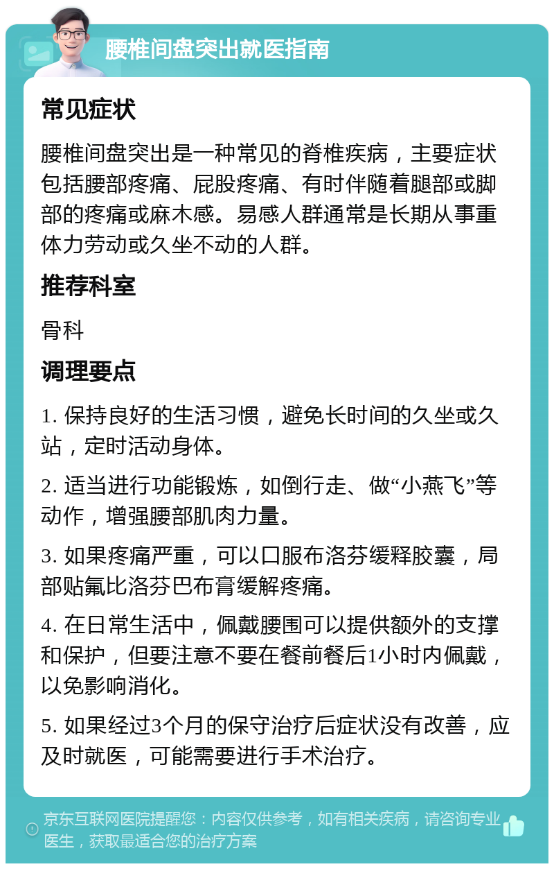 腰椎间盘突出就医指南 常见症状 腰椎间盘突出是一种常见的脊椎疾病，主要症状包括腰部疼痛、屁股疼痛、有时伴随着腿部或脚部的疼痛或麻木感。易感人群通常是长期从事重体力劳动或久坐不动的人群。 推荐科室 骨科 调理要点 1. 保持良好的生活习惯，避免长时间的久坐或久站，定时活动身体。 2. 适当进行功能锻炼，如倒行走、做“小燕飞”等动作，增强腰部肌肉力量。 3. 如果疼痛严重，可以口服布洛芬缓释胶囊，局部贴氟比洛芬巴布膏缓解疼痛。 4. 在日常生活中，佩戴腰围可以提供额外的支撑和保护，但要注意不要在餐前餐后1小时内佩戴，以免影响消化。 5. 如果经过3个月的保守治疗后症状没有改善，应及时就医，可能需要进行手术治疗。