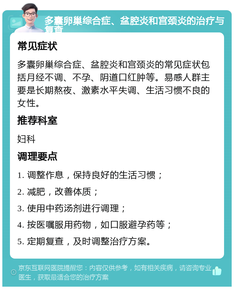 多囊卵巢综合症、盆腔炎和宫颈炎的治疗与复查 常见症状 多囊卵巢综合症、盆腔炎和宫颈炎的常见症状包括月经不调、不孕、阴道口红肿等。易感人群主要是长期熬夜、激素水平失调、生活习惯不良的女性。 推荐科室 妇科 调理要点 1. 调整作息，保持良好的生活习惯； 2. 减肥，改善体质； 3. 使用中药汤剂进行调理； 4. 按医嘱服用药物，如口服避孕药等； 5. 定期复查，及时调整治疗方案。