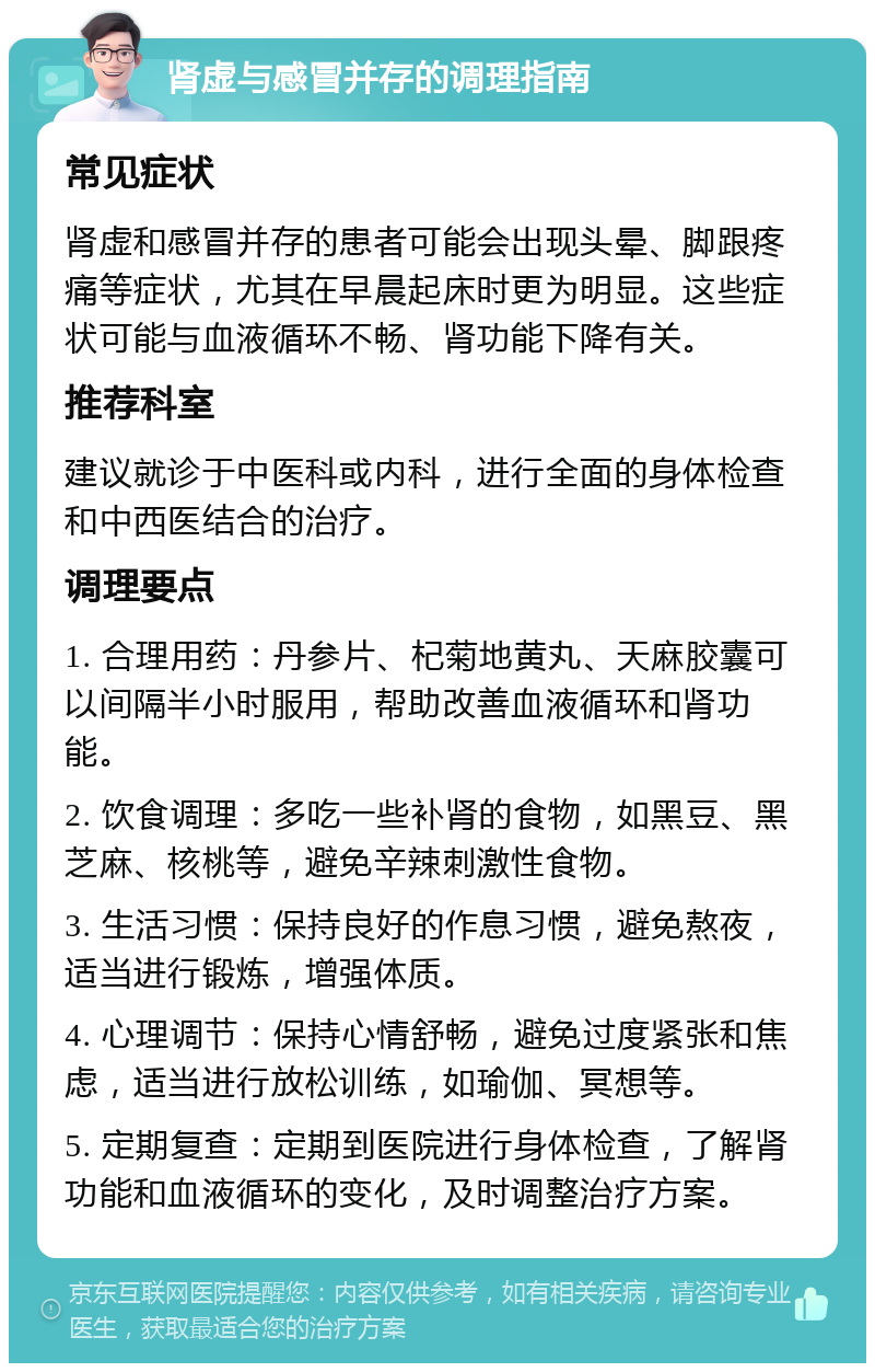 肾虚与感冒并存的调理指南 常见症状 肾虚和感冒并存的患者可能会出现头晕、脚跟疼痛等症状，尤其在早晨起床时更为明显。这些症状可能与血液循环不畅、肾功能下降有关。 推荐科室 建议就诊于中医科或内科，进行全面的身体检查和中西医结合的治疗。 调理要点 1. 合理用药：丹参片、杞菊地黄丸、天麻胶囊可以间隔半小时服用，帮助改善血液循环和肾功能。 2. 饮食调理：多吃一些补肾的食物，如黑豆、黑芝麻、核桃等，避免辛辣刺激性食物。 3. 生活习惯：保持良好的作息习惯，避免熬夜，适当进行锻炼，增强体质。 4. 心理调节：保持心情舒畅，避免过度紧张和焦虑，适当进行放松训练，如瑜伽、冥想等。 5. 定期复查：定期到医院进行身体检查，了解肾功能和血液循环的变化，及时调整治疗方案。