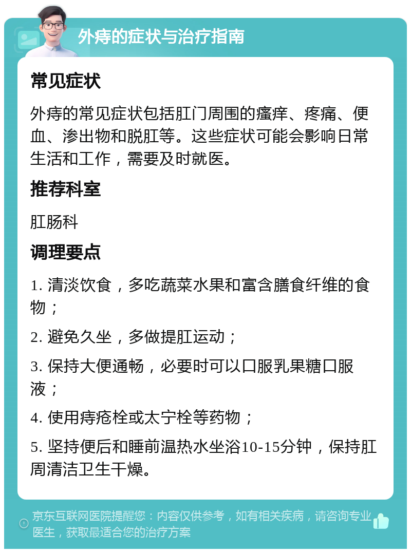 外痔的症状与治疗指南 常见症状 外痔的常见症状包括肛门周围的瘙痒、疼痛、便血、渗出物和脱肛等。这些症状可能会影响日常生活和工作，需要及时就医。 推荐科室 肛肠科 调理要点 1. 清淡饮食，多吃蔬菜水果和富含膳食纤维的食物； 2. 避免久坐，多做提肛运动； 3. 保持大便通畅，必要时可以口服乳果糖口服液； 4. 使用痔疮栓或太宁栓等药物； 5. 坚持便后和睡前温热水坐浴10-15分钟，保持肛周清洁卫生干燥。