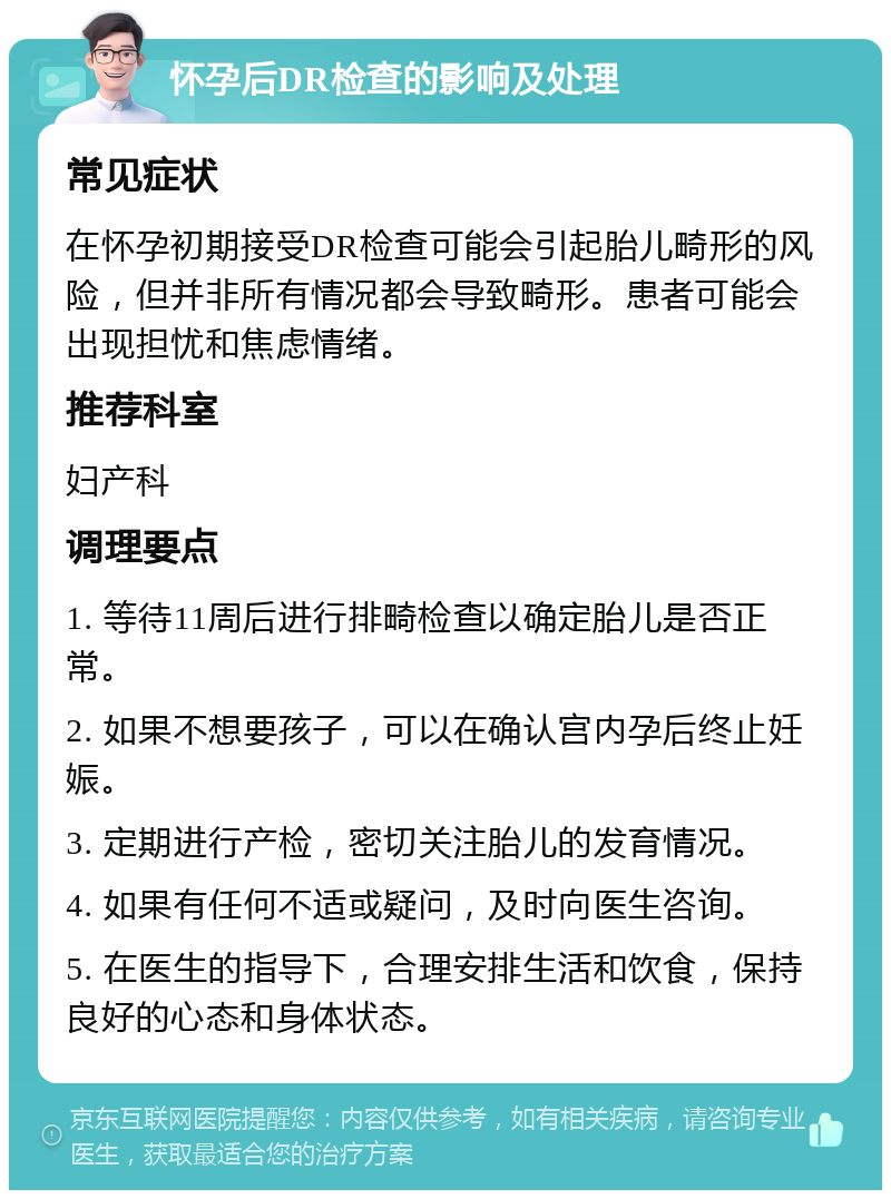 怀孕后DR检查的影响及处理 常见症状 在怀孕初期接受DR检查可能会引起胎儿畸形的风险，但并非所有情况都会导致畸形。患者可能会出现担忧和焦虑情绪。 推荐科室 妇产科 调理要点 1. 等待11周后进行排畸检查以确定胎儿是否正常。 2. 如果不想要孩子，可以在确认宫内孕后终止妊娠。 3. 定期进行产检，密切关注胎儿的发育情况。 4. 如果有任何不适或疑问，及时向医生咨询。 5. 在医生的指导下，合理安排生活和饮食，保持良好的心态和身体状态。