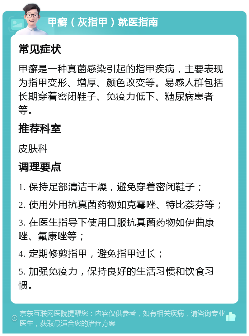 甲癣（灰指甲）就医指南 常见症状 甲癣是一种真菌感染引起的指甲疾病，主要表现为指甲变形、增厚、颜色改变等。易感人群包括长期穿着密闭鞋子、免疫力低下、糖尿病患者等。 推荐科室 皮肤科 调理要点 1. 保持足部清洁干燥，避免穿着密闭鞋子； 2. 使用外用抗真菌药物如克霉唑、特比萘芬等； 3. 在医生指导下使用口服抗真菌药物如伊曲康唑、氟康唑等； 4. 定期修剪指甲，避免指甲过长； 5. 加强免疫力，保持良好的生活习惯和饮食习惯。