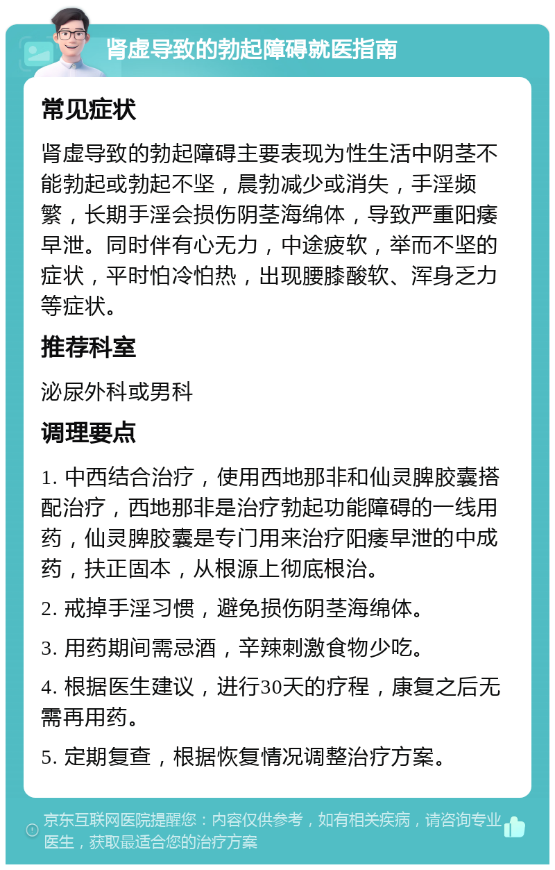 肾虚导致的勃起障碍就医指南 常见症状 肾虚导致的勃起障碍主要表现为性生活中阴茎不能勃起或勃起不坚，晨勃减少或消失，手淫频繁，长期手淫会损伤阴茎海绵体，导致严重阳痿早泄。同时伴有心无力，中途疲软，举而不坚的症状，平时怕冷怕热，出现腰膝酸软、浑身乏力等症状。 推荐科室 泌尿外科或男科 调理要点 1. 中西结合治疗，使用西地那非和仙灵脾胶囊搭配治疗，西地那非是治疗勃起功能障碍的一线用药，仙灵脾胶囊是专门用来治疗阳痿早泄的中成药，扶正固本，从根源上彻底根治。 2. 戒掉手淫习惯，避免损伤阴茎海绵体。 3. 用药期间需忌酒，辛辣刺激食物少吃。 4. 根据医生建议，进行30天的疗程，康复之后无需再用药。 5. 定期复查，根据恢复情况调整治疗方案。