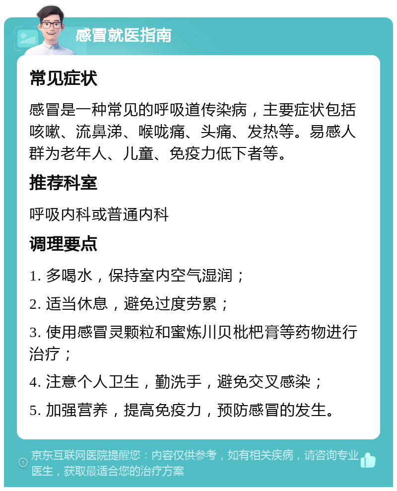 感冒就医指南 常见症状 感冒是一种常见的呼吸道传染病，主要症状包括咳嗽、流鼻涕、喉咙痛、头痛、发热等。易感人群为老年人、儿童、免疫力低下者等。 推荐科室 呼吸内科或普通内科 调理要点 1. 多喝水，保持室内空气湿润； 2. 适当休息，避免过度劳累； 3. 使用感冒灵颗粒和蜜炼川贝枇杷膏等药物进行治疗； 4. 注意个人卫生，勤洗手，避免交叉感染； 5. 加强营养，提高免疫力，预防感冒的发生。