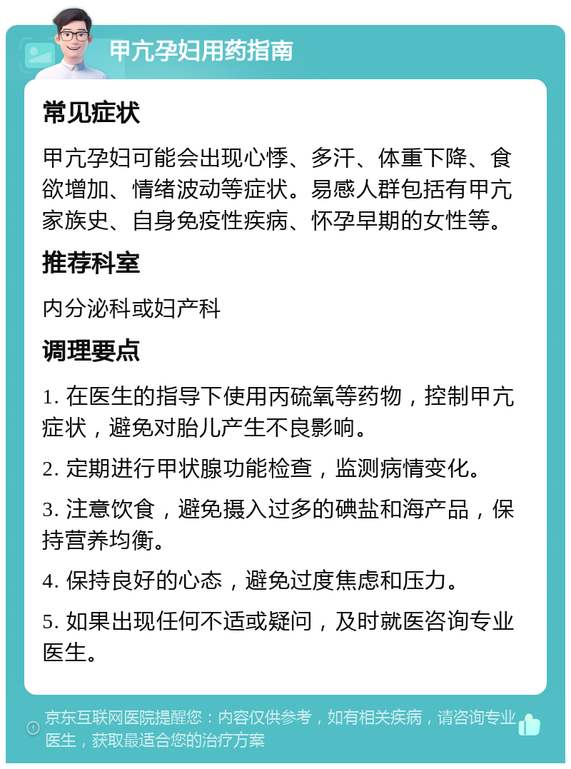 甲亢孕妇用药指南 常见症状 甲亢孕妇可能会出现心悸、多汗、体重下降、食欲增加、情绪波动等症状。易感人群包括有甲亢家族史、自身免疫性疾病、怀孕早期的女性等。 推荐科室 内分泌科或妇产科 调理要点 1. 在医生的指导下使用丙硫氧等药物，控制甲亢症状，避免对胎儿产生不良影响。 2. 定期进行甲状腺功能检查，监测病情变化。 3. 注意饮食，避免摄入过多的碘盐和海产品，保持营养均衡。 4. 保持良好的心态，避免过度焦虑和压力。 5. 如果出现任何不适或疑问，及时就医咨询专业医生。