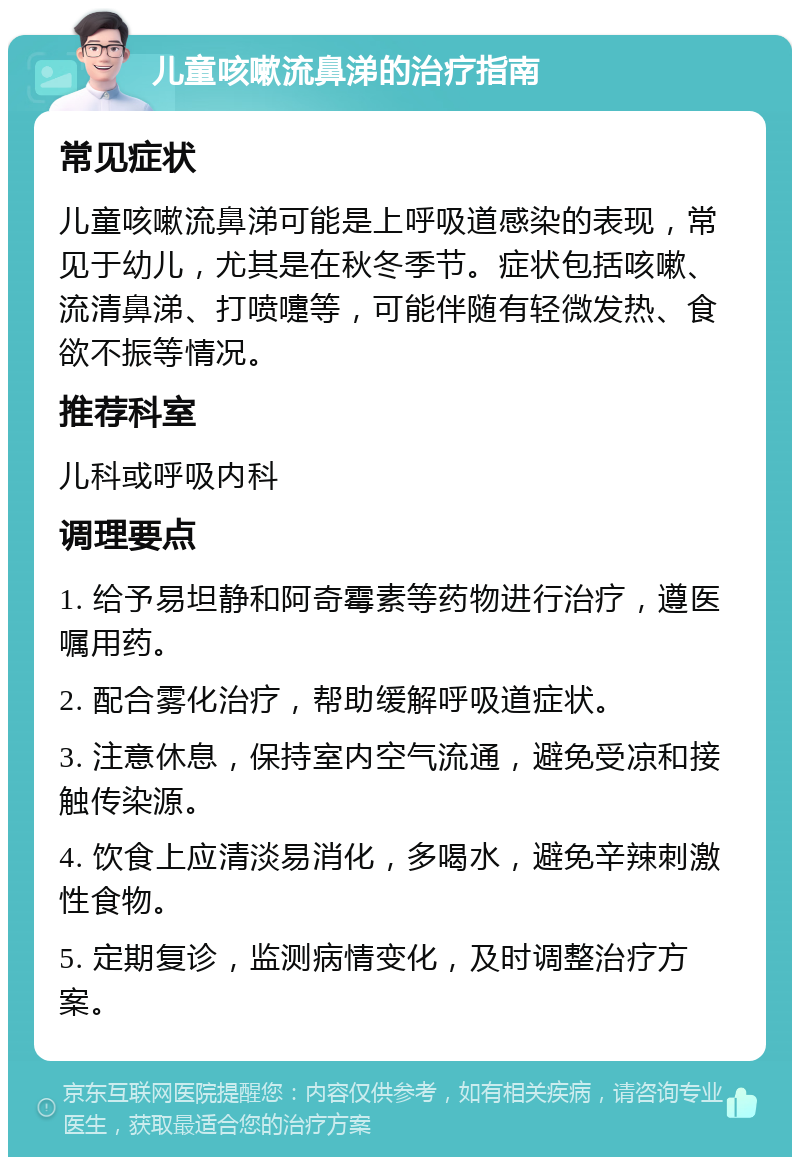 儿童咳嗽流鼻涕的治疗指南 常见症状 儿童咳嗽流鼻涕可能是上呼吸道感染的表现，常见于幼儿，尤其是在秋冬季节。症状包括咳嗽、流清鼻涕、打喷嚏等，可能伴随有轻微发热、食欲不振等情况。 推荐科室 儿科或呼吸内科 调理要点 1. 给予易坦静和阿奇霉素等药物进行治疗，遵医嘱用药。 2. 配合雾化治疗，帮助缓解呼吸道症状。 3. 注意休息，保持室内空气流通，避免受凉和接触传染源。 4. 饮食上应清淡易消化，多喝水，避免辛辣刺激性食物。 5. 定期复诊，监测病情变化，及时调整治疗方案。