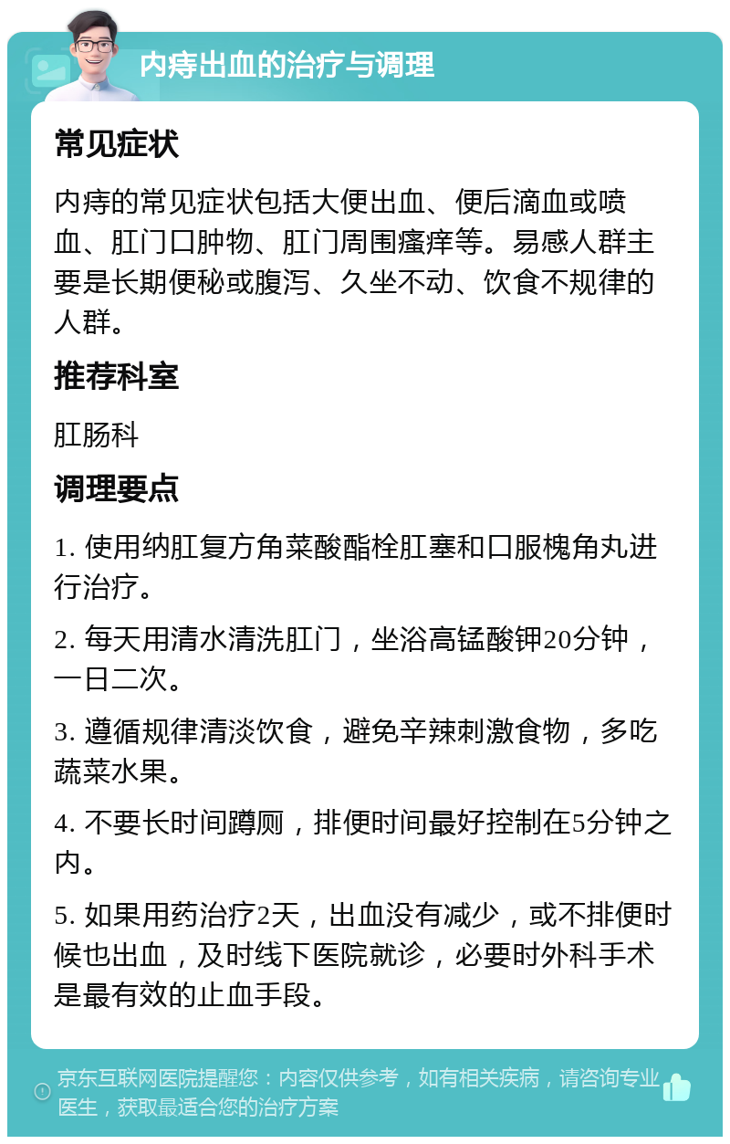 内痔出血的治疗与调理 常见症状 内痔的常见症状包括大便出血、便后滴血或喷血、肛门口肿物、肛门周围瘙痒等。易感人群主要是长期便秘或腹泻、久坐不动、饮食不规律的人群。 推荐科室 肛肠科 调理要点 1. 使用纳肛复方角菜酸酯栓肛塞和口服槐角丸进行治疗。 2. 每天用清水清洗肛门，坐浴高锰酸钾20分钟，一日二次。 3. 遵循规律清淡饮食，避免辛辣刺激食物，多吃蔬菜水果。 4. 不要长时间蹲厕，排便时间最好控制在5分钟之内。 5. 如果用药治疗2天，出血没有减少，或不排便时候也出血，及时线下医院就诊，必要时外科手术是最有效的止血手段。