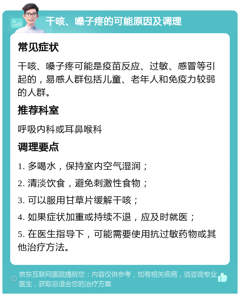 干咳、嗓子疼的可能原因及调理 常见症状 干咳、嗓子疼可能是疫苗反应、过敏、感冒等引起的，易感人群包括儿童、老年人和免疫力较弱的人群。 推荐科室 呼吸内科或耳鼻喉科 调理要点 1. 多喝水，保持室内空气湿润； 2. 清淡饮食，避免刺激性食物； 3. 可以服用甘草片缓解干咳； 4. 如果症状加重或持续不退，应及时就医； 5. 在医生指导下，可能需要使用抗过敏药物或其他治疗方法。