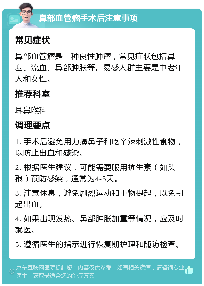 鼻部血管瘤手术后注意事项 常见症状 鼻部血管瘤是一种良性肿瘤，常见症状包括鼻塞、流血、鼻部肿胀等。易感人群主要是中老年人和女性。 推荐科室 耳鼻喉科 调理要点 1. 手术后避免用力擤鼻子和吃辛辣刺激性食物，以防止出血和感染。 2. 根据医生建议，可能需要服用抗生素（如头孢）预防感染，通常为4-5天。 3. 注意休息，避免剧烈运动和重物提起，以免引起出血。 4. 如果出现发热、鼻部肿胀加重等情况，应及时就医。 5. 遵循医生的指示进行恢复期护理和随访检查。