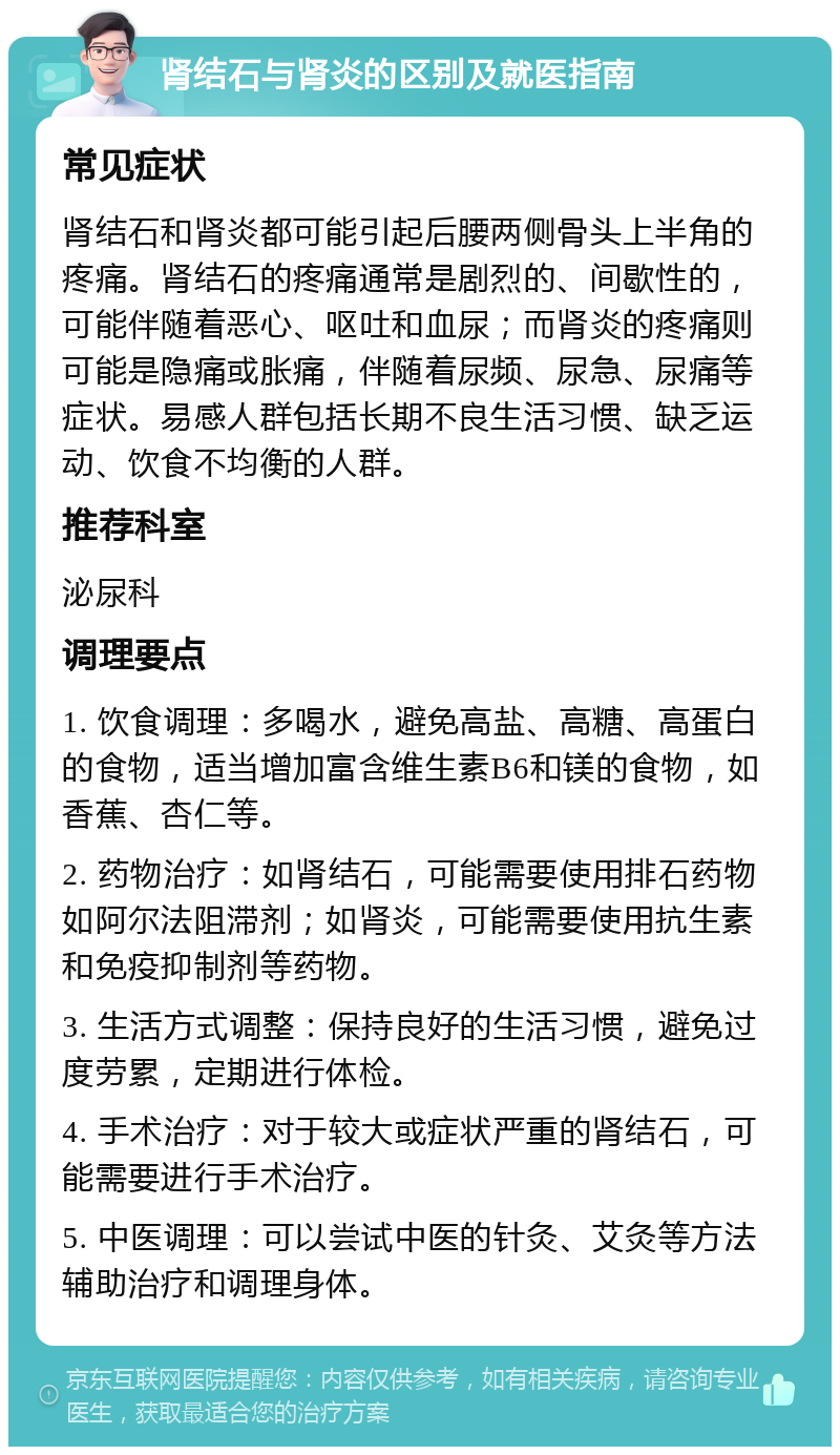 肾结石与肾炎的区别及就医指南 常见症状 肾结石和肾炎都可能引起后腰两侧骨头上半角的疼痛。肾结石的疼痛通常是剧烈的、间歇性的，可能伴随着恶心、呕吐和血尿；而肾炎的疼痛则可能是隐痛或胀痛，伴随着尿频、尿急、尿痛等症状。易感人群包括长期不良生活习惯、缺乏运动、饮食不均衡的人群。 推荐科室 泌尿科 调理要点 1. 饮食调理：多喝水，避免高盐、高糖、高蛋白的食物，适当增加富含维生素B6和镁的食物，如香蕉、杏仁等。 2. 药物治疗：如肾结石，可能需要使用排石药物如阿尔法阻滞剂；如肾炎，可能需要使用抗生素和免疫抑制剂等药物。 3. 生活方式调整：保持良好的生活习惯，避免过度劳累，定期进行体检。 4. 手术治疗：对于较大或症状严重的肾结石，可能需要进行手术治疗。 5. 中医调理：可以尝试中医的针灸、艾灸等方法辅助治疗和调理身体。