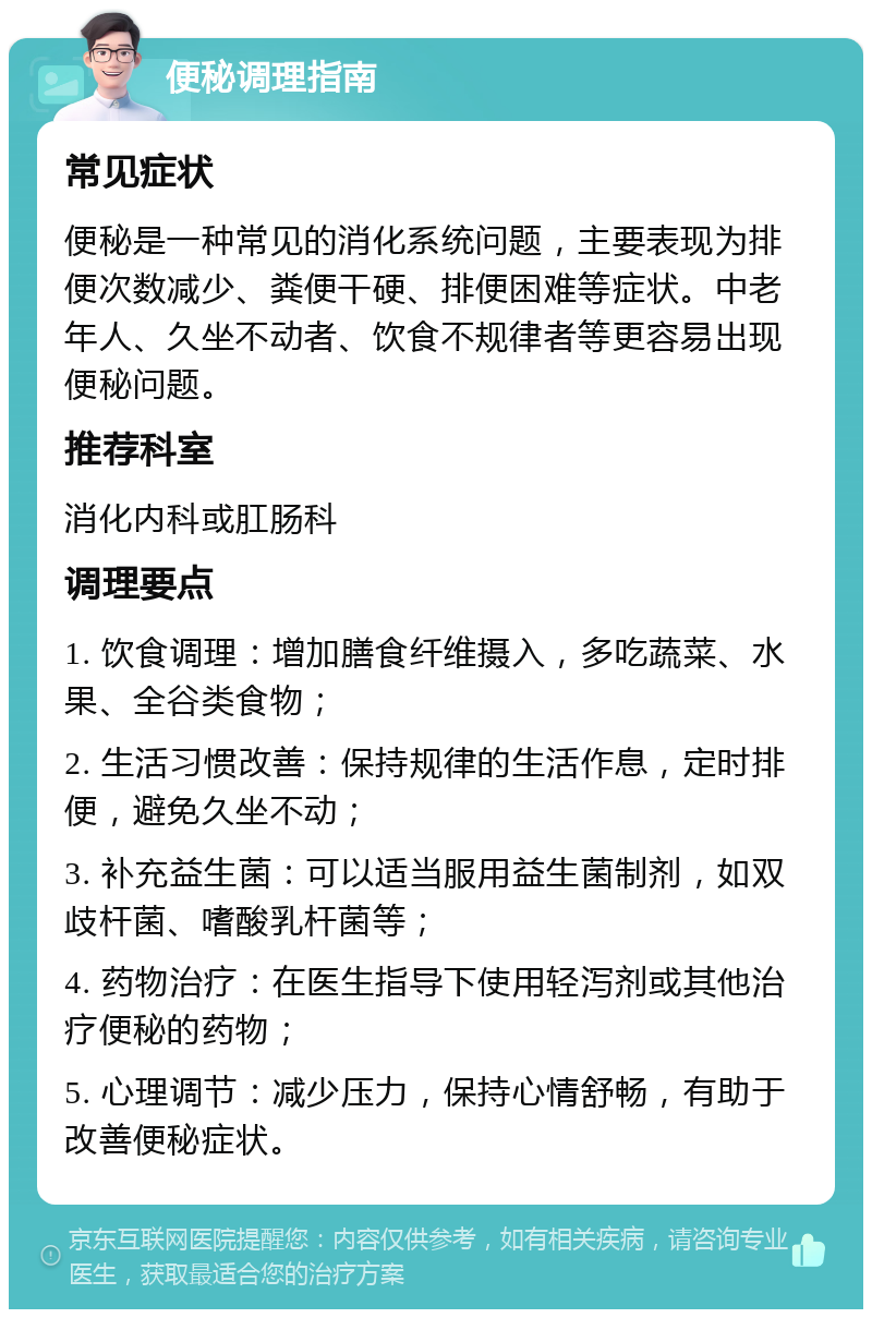 便秘调理指南 常见症状 便秘是一种常见的消化系统问题，主要表现为排便次数减少、粪便干硬、排便困难等症状。中老年人、久坐不动者、饮食不规律者等更容易出现便秘问题。 推荐科室 消化内科或肛肠科 调理要点 1. 饮食调理：增加膳食纤维摄入，多吃蔬菜、水果、全谷类食物； 2. 生活习惯改善：保持规律的生活作息，定时排便，避免久坐不动； 3. 补充益生菌：可以适当服用益生菌制剂，如双歧杆菌、嗜酸乳杆菌等； 4. 药物治疗：在医生指导下使用轻泻剂或其他治疗便秘的药物； 5. 心理调节：减少压力，保持心情舒畅，有助于改善便秘症状。