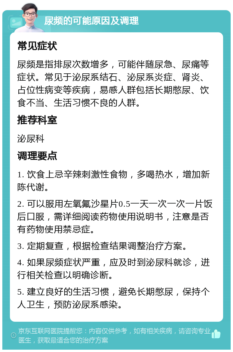 尿频的可能原因及调理 常见症状 尿频是指排尿次数增多，可能伴随尿急、尿痛等症状。常见于泌尿系结石、泌尿系炎症、肾炎、占位性病变等疾病，易感人群包括长期憋尿、饮食不当、生活习惯不良的人群。 推荐科室 泌尿科 调理要点 1. 饮食上忌辛辣刺激性食物，多喝热水，增加新陈代谢。 2. 可以服用左氧氟沙星片0.5一天一次一次一片饭后口服，需详细阅读药物使用说明书，注意是否有药物使用禁忌症。 3. 定期复查，根据检查结果调整治疗方案。 4. 如果尿频症状严重，应及时到泌尿科就诊，进行相关检查以明确诊断。 5. 建立良好的生活习惯，避免长期憋尿，保持个人卫生，预防泌尿系感染。