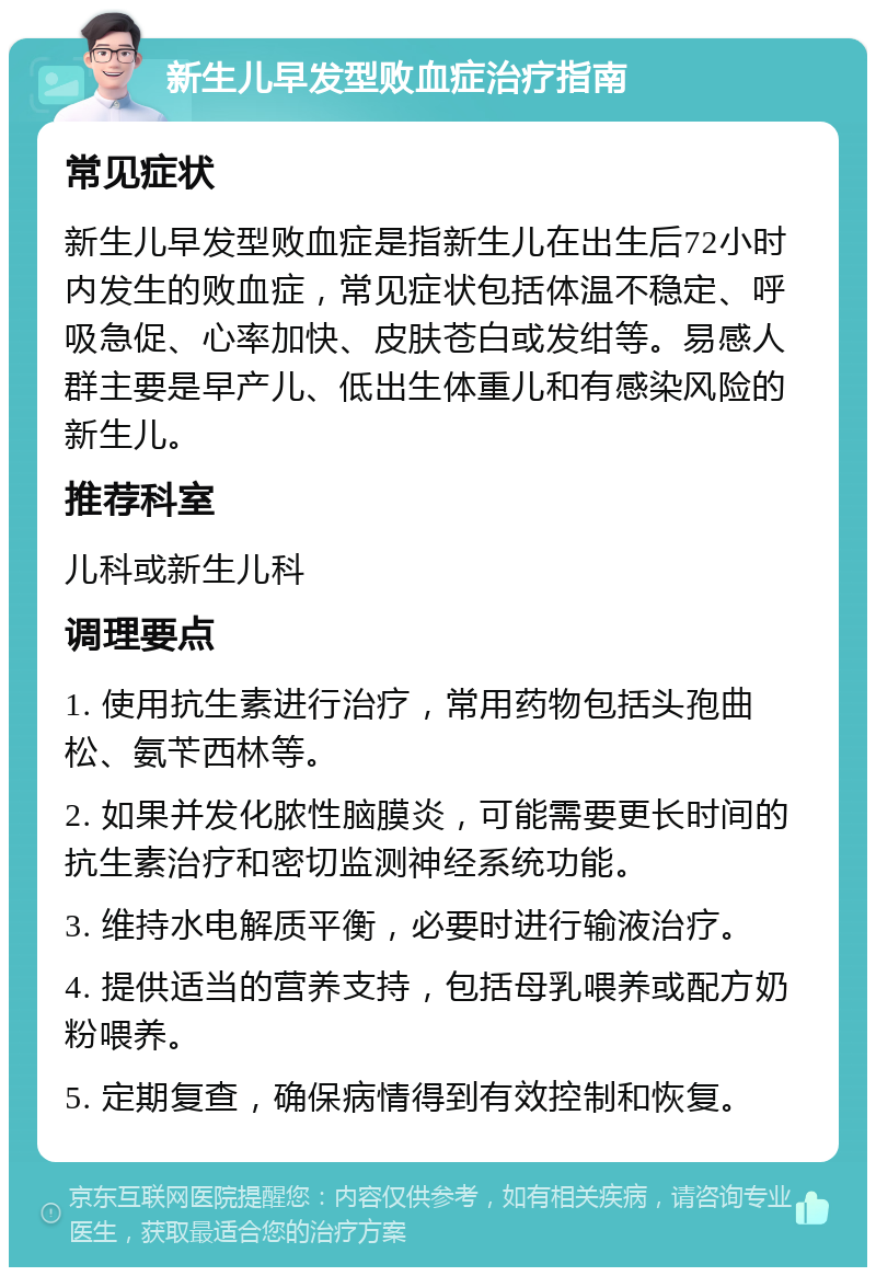 新生儿早发型败血症治疗指南 常见症状 新生儿早发型败血症是指新生儿在出生后72小时内发生的败血症，常见症状包括体温不稳定、呼吸急促、心率加快、皮肤苍白或发绀等。易感人群主要是早产儿、低出生体重儿和有感染风险的新生儿。 推荐科室 儿科或新生儿科 调理要点 1. 使用抗生素进行治疗，常用药物包括头孢曲松、氨苄西林等。 2. 如果并发化脓性脑膜炎，可能需要更长时间的抗生素治疗和密切监测神经系统功能。 3. 维持水电解质平衡，必要时进行输液治疗。 4. 提供适当的营养支持，包括母乳喂养或配方奶粉喂养。 5. 定期复查，确保病情得到有效控制和恢复。