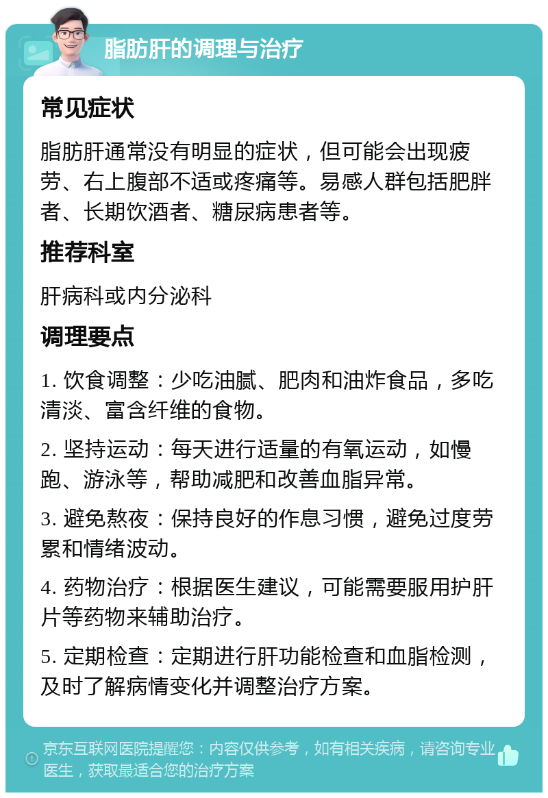 脂肪肝的调理与治疗 常见症状 脂肪肝通常没有明显的症状，但可能会出现疲劳、右上腹部不适或疼痛等。易感人群包括肥胖者、长期饮酒者、糖尿病患者等。 推荐科室 肝病科或内分泌科 调理要点 1. 饮食调整：少吃油腻、肥肉和油炸食品，多吃清淡、富含纤维的食物。 2. 坚持运动：每天进行适量的有氧运动，如慢跑、游泳等，帮助减肥和改善血脂异常。 3. 避免熬夜：保持良好的作息习惯，避免过度劳累和情绪波动。 4. 药物治疗：根据医生建议，可能需要服用护肝片等药物来辅助治疗。 5. 定期检查：定期进行肝功能检查和血脂检测，及时了解病情变化并调整治疗方案。