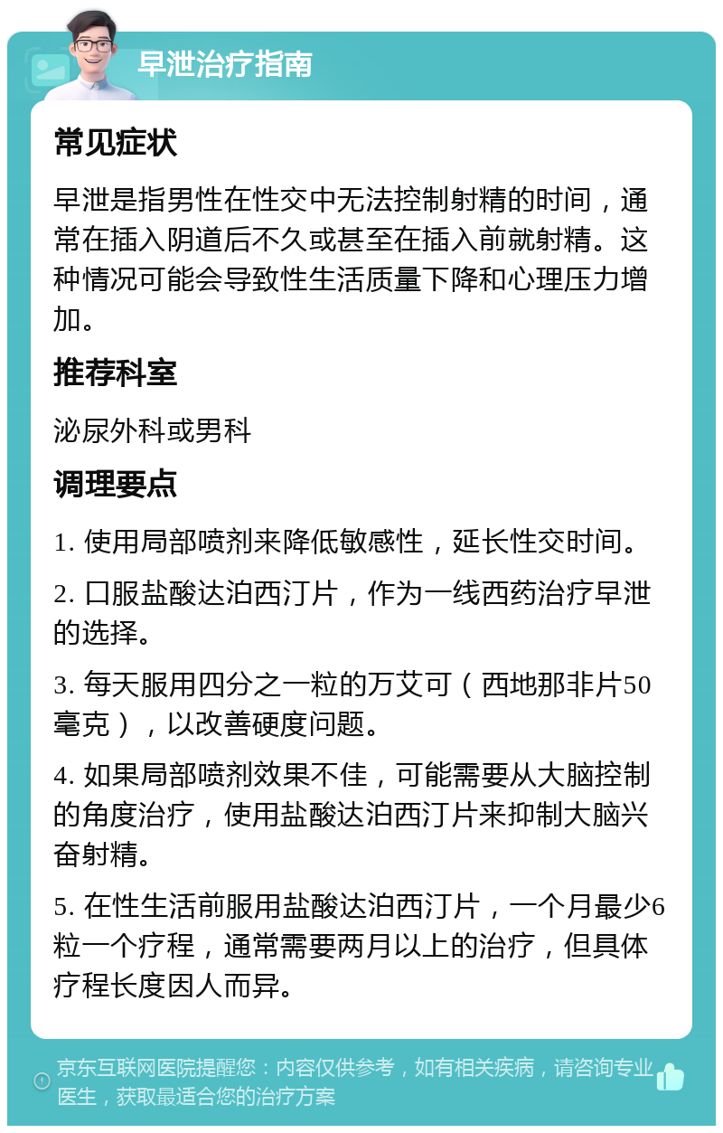 早泄治疗指南 常见症状 早泄是指男性在性交中无法控制射精的时间，通常在插入阴道后不久或甚至在插入前就射精。这种情况可能会导致性生活质量下降和心理压力增加。 推荐科室 泌尿外科或男科 调理要点 1. 使用局部喷剂来降低敏感性，延长性交时间。 2. 口服盐酸达泊西汀片，作为一线西药治疗早泄的选择。 3. 每天服用四分之一粒的万艾可（西地那非片50毫克），以改善硬度问题。 4. 如果局部喷剂效果不佳，可能需要从大脑控制的角度治疗，使用盐酸达泊西汀片来抑制大脑兴奋射精。 5. 在性生活前服用盐酸达泊西汀片，一个月最少6粒一个疗程，通常需要两月以上的治疗，但具体疗程长度因人而异。