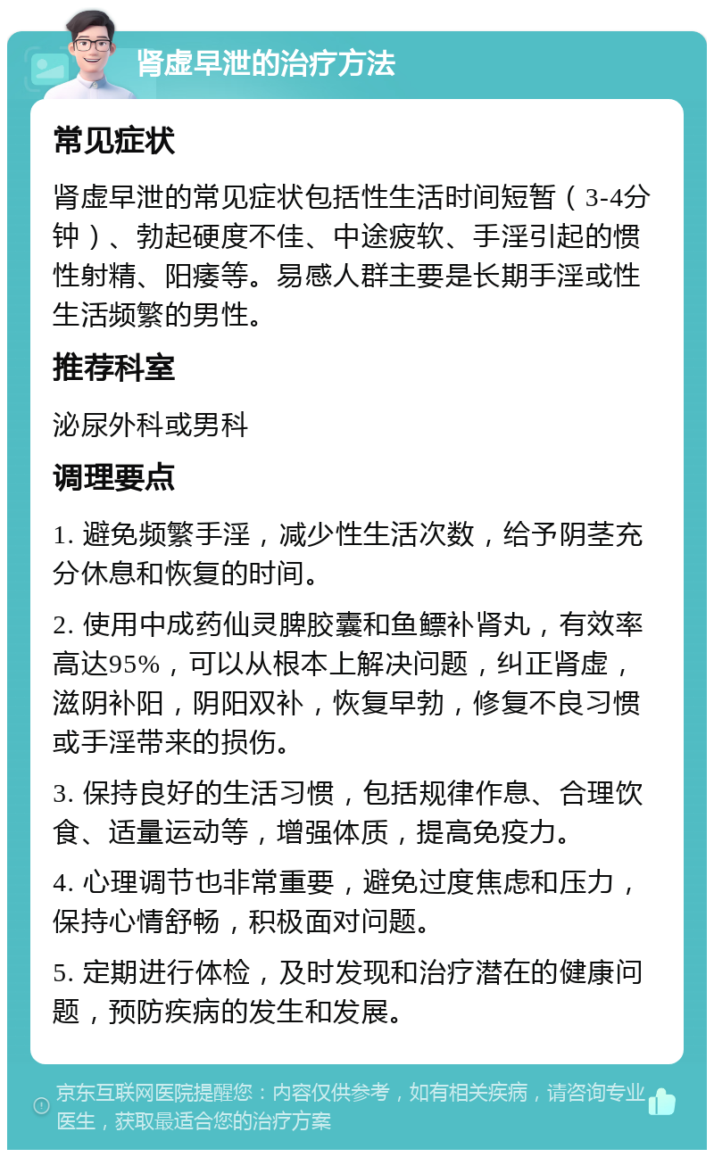 肾虚早泄的治疗方法 常见症状 肾虚早泄的常见症状包括性生活时间短暂（3-4分钟）、勃起硬度不佳、中途疲软、手淫引起的惯性射精、阳痿等。易感人群主要是长期手淫或性生活频繁的男性。 推荐科室 泌尿外科或男科 调理要点 1. 避免频繁手淫，减少性生活次数，给予阴茎充分休息和恢复的时间。 2. 使用中成药仙灵脾胶囊和鱼鳔补肾丸，有效率高达95%，可以从根本上解决问题，纠正肾虚，滋阴补阳，阴阳双补，恢复早勃，修复不良习惯或手淫带来的损伤。 3. 保持良好的生活习惯，包括规律作息、合理饮食、适量运动等，增强体质，提高免疫力。 4. 心理调节也非常重要，避免过度焦虑和压力，保持心情舒畅，积极面对问题。 5. 定期进行体检，及时发现和治疗潜在的健康问题，预防疾病的发生和发展。