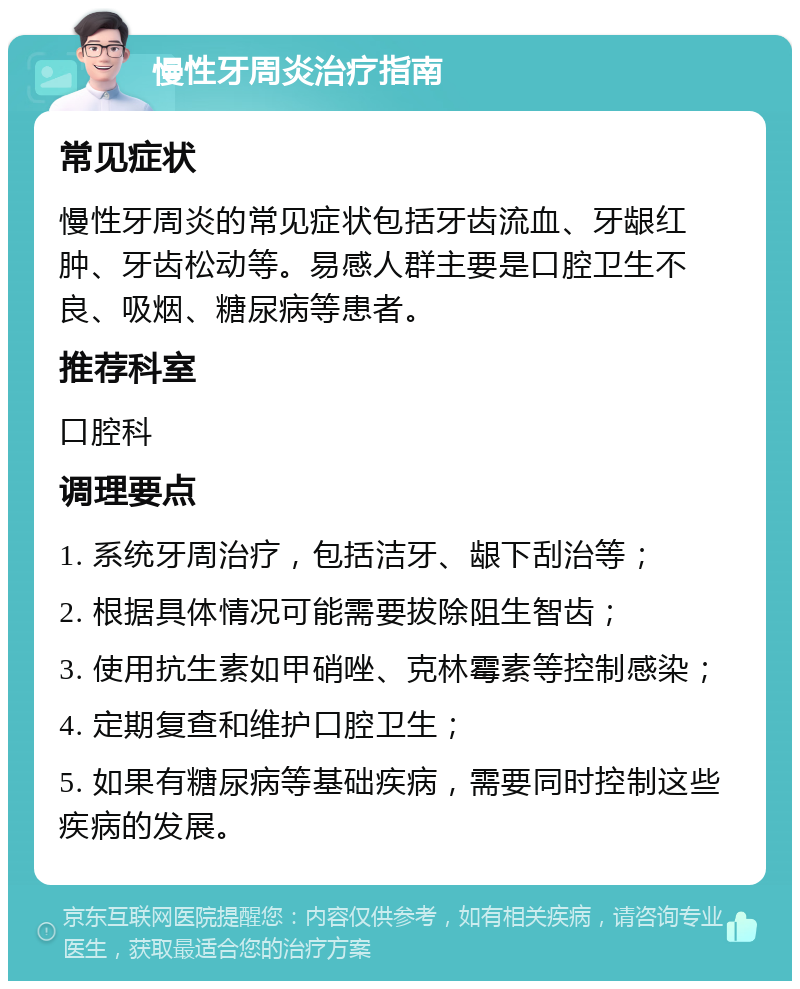 慢性牙周炎治疗指南 常见症状 慢性牙周炎的常见症状包括牙齿流血、牙龈红肿、牙齿松动等。易感人群主要是口腔卫生不良、吸烟、糖尿病等患者。 推荐科室 口腔科 调理要点 1. 系统牙周治疗，包括洁牙、龈下刮治等； 2. 根据具体情况可能需要拔除阻生智齿； 3. 使用抗生素如甲硝唑、克林霉素等控制感染； 4. 定期复查和维护口腔卫生； 5. 如果有糖尿病等基础疾病，需要同时控制这些疾病的发展。