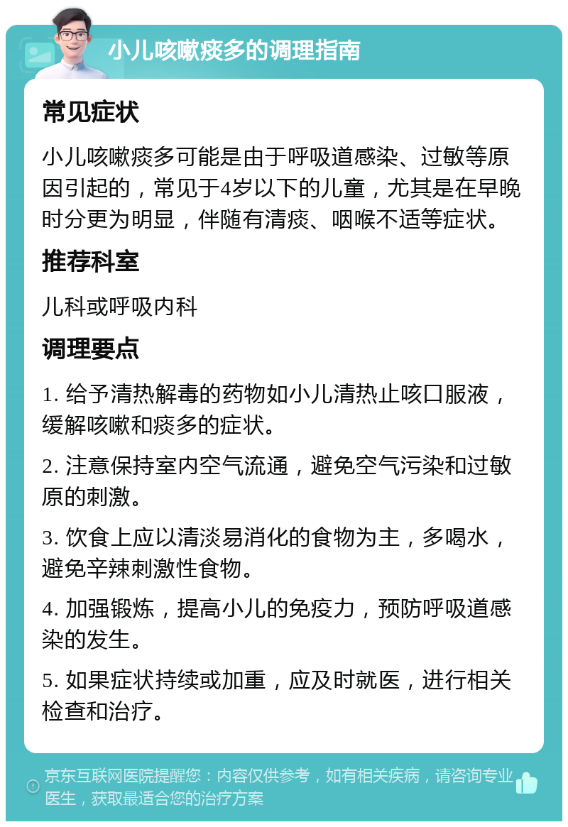 小儿咳嗽痰多的调理指南 常见症状 小儿咳嗽痰多可能是由于呼吸道感染、过敏等原因引起的，常见于4岁以下的儿童，尤其是在早晚时分更为明显，伴随有清痰、咽喉不适等症状。 推荐科室 儿科或呼吸内科 调理要点 1. 给予清热解毒的药物如小儿清热止咳口服液，缓解咳嗽和痰多的症状。 2. 注意保持室内空气流通，避免空气污染和过敏原的刺激。 3. 饮食上应以清淡易消化的食物为主，多喝水，避免辛辣刺激性食物。 4. 加强锻炼，提高小儿的免疫力，预防呼吸道感染的发生。 5. 如果症状持续或加重，应及时就医，进行相关检查和治疗。