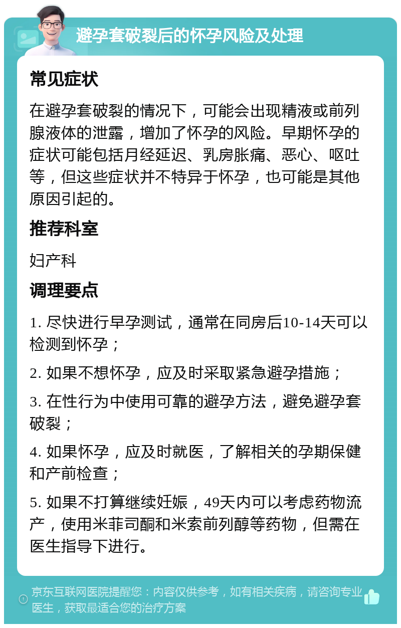 避孕套破裂后的怀孕风险及处理 常见症状 在避孕套破裂的情况下，可能会出现精液或前列腺液体的泄露，增加了怀孕的风险。早期怀孕的症状可能包括月经延迟、乳房胀痛、恶心、呕吐等，但这些症状并不特异于怀孕，也可能是其他原因引起的。 推荐科室 妇产科 调理要点 1. 尽快进行早孕测试，通常在同房后10-14天可以检测到怀孕； 2. 如果不想怀孕，应及时采取紧急避孕措施； 3. 在性行为中使用可靠的避孕方法，避免避孕套破裂； 4. 如果怀孕，应及时就医，了解相关的孕期保健和产前检查； 5. 如果不打算继续妊娠，49天内可以考虑药物流产，使用米菲司酮和米索前列醇等药物，但需在医生指导下进行。