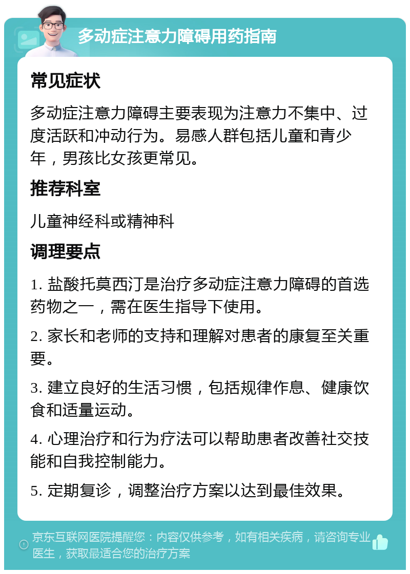 多动症注意力障碍用药指南 常见症状 多动症注意力障碍主要表现为注意力不集中、过度活跃和冲动行为。易感人群包括儿童和青少年，男孩比女孩更常见。 推荐科室 儿童神经科或精神科 调理要点 1. 盐酸托莫西汀是治疗多动症注意力障碍的首选药物之一，需在医生指导下使用。 2. 家长和老师的支持和理解对患者的康复至关重要。 3. 建立良好的生活习惯，包括规律作息、健康饮食和适量运动。 4. 心理治疗和行为疗法可以帮助患者改善社交技能和自我控制能力。 5. 定期复诊，调整治疗方案以达到最佳效果。