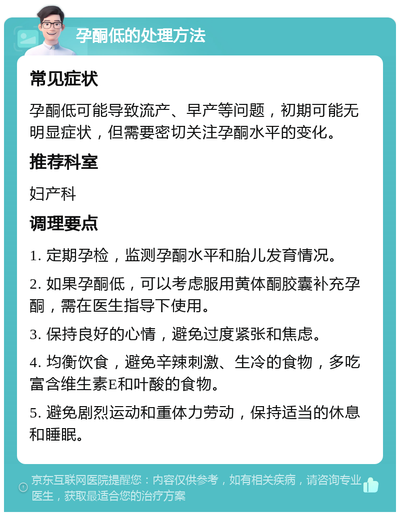 孕酮低的处理方法 常见症状 孕酮低可能导致流产、早产等问题，初期可能无明显症状，但需要密切关注孕酮水平的变化。 推荐科室 妇产科 调理要点 1. 定期孕检，监测孕酮水平和胎儿发育情况。 2. 如果孕酮低，可以考虑服用黄体酮胶囊补充孕酮，需在医生指导下使用。 3. 保持良好的心情，避免过度紧张和焦虑。 4. 均衡饮食，避免辛辣刺激、生冷的食物，多吃富含维生素E和叶酸的食物。 5. 避免剧烈运动和重体力劳动，保持适当的休息和睡眠。