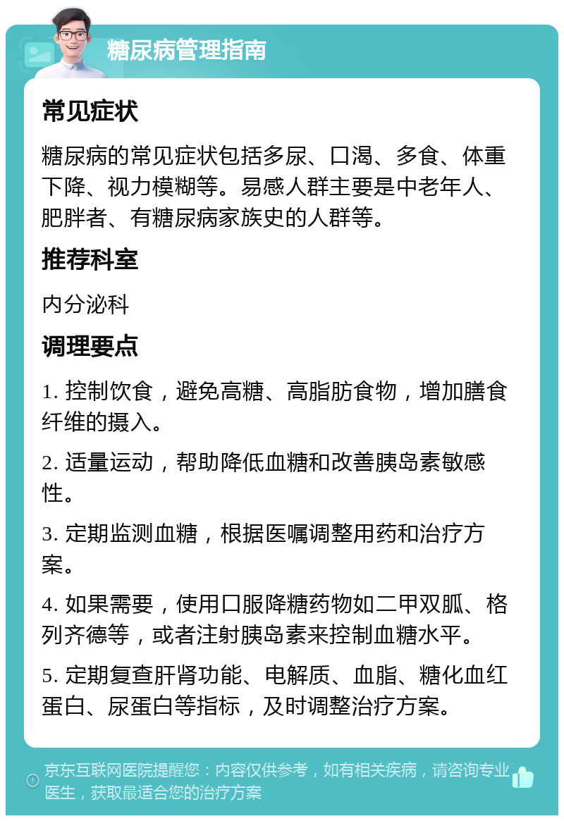 糖尿病管理指南 常见症状 糖尿病的常见症状包括多尿、口渴、多食、体重下降、视力模糊等。易感人群主要是中老年人、肥胖者、有糖尿病家族史的人群等。 推荐科室 内分泌科 调理要点 1. 控制饮食，避免高糖、高脂肪食物，增加膳食纤维的摄入。 2. 适量运动，帮助降低血糖和改善胰岛素敏感性。 3. 定期监测血糖，根据医嘱调整用药和治疗方案。 4. 如果需要，使用口服降糖药物如二甲双胍、格列齐德等，或者注射胰岛素来控制血糖水平。 5. 定期复查肝肾功能、电解质、血脂、糖化血红蛋白、尿蛋白等指标，及时调整治疗方案。