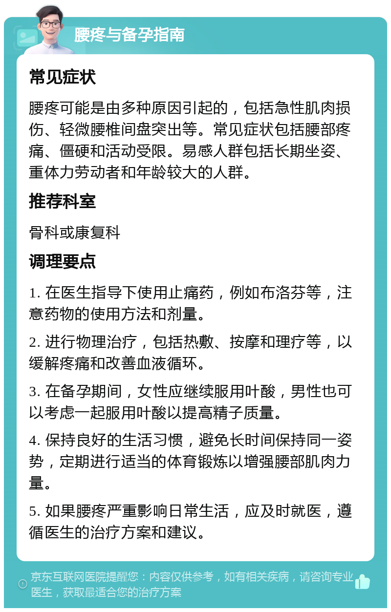 腰疼与备孕指南 常见症状 腰疼可能是由多种原因引起的，包括急性肌肉损伤、轻微腰椎间盘突出等。常见症状包括腰部疼痛、僵硬和活动受限。易感人群包括长期坐姿、重体力劳动者和年龄较大的人群。 推荐科室 骨科或康复科 调理要点 1. 在医生指导下使用止痛药，例如布洛芬等，注意药物的使用方法和剂量。 2. 进行物理治疗，包括热敷、按摩和理疗等，以缓解疼痛和改善血液循环。 3. 在备孕期间，女性应继续服用叶酸，男性也可以考虑一起服用叶酸以提高精子质量。 4. 保持良好的生活习惯，避免长时间保持同一姿势，定期进行适当的体育锻炼以增强腰部肌肉力量。 5. 如果腰疼严重影响日常生活，应及时就医，遵循医生的治疗方案和建议。