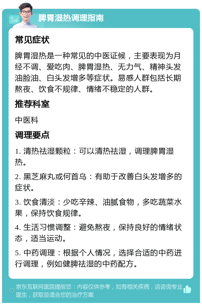 脾胃湿热调理指南 常见症状 脾胃湿热是一种常见的中医证候，主要表现为月经不调、爱吃肉、脾胃湿热、无力气、精神头发油脸油、白头发增多等症状。易感人群包括长期熬夜、饮食不规律、情绪不稳定的人群。 推荐科室 中医科 调理要点 1. 清热祛湿颗粒：可以清热祛湿，调理脾胃湿热。 2. 黑芝麻丸或何首乌：有助于改善白头发增多的症状。 3. 饮食清淡：少吃辛辣、油腻食物，多吃蔬菜水果，保持饮食规律。 4. 生活习惯调整：避免熬夜，保持良好的情绪状态，适当运动。 5. 中药调理：根据个人情况，选择合适的中药进行调理，例如健脾祛湿的中药配方。